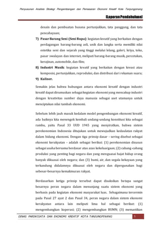 Penyusunan Analisis Strategi Pengembangan dan Pemasaran Ekonomi Kreatif Kota Tanjungpinang
[LaporanPendahuluan]
DINAS PARIWISATA DAN EKONOMI KREATIF KOTA TANJUNGPINANG 5
desain dan pembuatan busana pertunjukkan, tata panggung, dan tata
pencahayaan;
7) Pasar Barang Seni (Seni Rupa): kegiatan kreatif yang berkaitan dengan
perdagangan barang-barang asli, unik dan langka serta memiliki nilai
estetika seni dan sejarah yang tinggi melalui lelang, galeri, kriya, toko,
pasar swalayan dan internet, meliputi barang-barang musik, percetakan,
kerajinan, automobile, dan film;
8) Industri Musik: kegiatan kreatif yang berkaitan dengan kreasi atau
komposisi, pertunjukkan, reproduksi, dan distribusi dari rekaman suara;
9) Kuliner.
Semakin jelas bahwa hubungan antara ekonomi kreatif dengan industri
kreatif dapat dirumuskan sebagai kegiatan ekonomi yang mencakup industri
dengan kreativitas sumber daya manusia sebagai aset utamanya untuk
menciptakan nilai tambah ekonomi.
Sebelum lebih jauh masuk kedalam model pengembangan ekonomi kreatif,
ada baiknya kita menengok kembali undang-undang konstitusi kita sebagai
rambu, yaitu Pasal 33 UUD 1945 yang menyiratkan, bahwa sistem
perekonomian Indonesia ditujukan untuk mewujudkan kedaulatan rakyat
dalam bidang ekonomi. Dengan tiga prinsip dasar - sering disebut sebagai
ekonomi kerakyatan - adalah sebagai berikut: (1) perekonomian disusun
sebagai usaha bersama berdasar atas azas kekeluargaan; (2) cabang-cabang
produksi yang penting bagi negara dan yang menguasai hajat hidup orang
banyak dikuasai oleh negara; dan (3) bumi, air, dan segala kekayaan yang
terkandung didalamnya dikuasai oleh negara dan dipergunakan bagi
sebesar-besarnya kemakmuran rakyat.
Berdasarkan ketiga prinsip tersebut dapat disaksikan betapa sangat
besarnya peran negara dalam menunjang suatu sistem ekonomi yang
berbasis pada kegiatan ekonomi masyarakat luas. Sebagaimana tercermin
pada Pasal 27 ayat 2 dan Pasal 34, peran negara dalam sistem ekonomi
kerakyatan antara lain meliputi lima hal sebagai berikut: (1)
mengembangkan koperasi; (2) mengembangkan BUMN; (3) memastikan
 