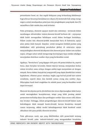 Penyusunan Analisis Strategi Pengembangan dan Pemasaran Ekonomi Kreatif Kota Tanjungpinang
[LaporanPendahuluan]
DINAS PARIWISATA DAN EKONOMI KREATIF KOTA TANJUNGPINANG 6
pemanfaatan bumi, air, dan segala kekayaan yang terkandung didalamnya
bagi sebesar-besarnya kemakmuran rakyat; (4) memenuhi hak setiap warga
negara untuk mendapatkan pekerjaan dan penghidupan yang layak; dan (5)
memelihara fakir miskin dan anak terlantar.
Pada prinsipnya, ekonomi apapun model dan sistemnya - termasuk dalam
membangun infrastruktur sistem ekonomi kreatif berbasis ide - seyoyanya
tidak boleh menegasikan kehidupan sosial dalam berbagai bentuknya.
Dalam usulan tata ekonomi-politik masyarakat baru di Indonesia, upaya
jalan pintas telah banyak diajukan untuk mengatasi ketidak pastian yang
diakibatkan oleh gelombang perubahan global, di antaranya upaya
menyandingkan ekonomi kerakyatan dan ekonomi pasar dalam satu tarikan
napas, sebagai solusi untuk mengurangi kesenjangan kaya-miskin sekaligus
menciptakan distribusi sumber daya yang berkeadilan sosial.
Agaknya, ‘’kereta baru" yang digagas oleh para elit pemerintahan itu, seperti
biasa, akan berjalan tersendat. Dalam tataran konsep, menyatukan kedua
sistem tersebut, sama artinya dengan ambisi ingin menyatukan air dengan
minyak. Harus diakui, banyak hal yang positif yang dapat diambil dari sistem
kapitalisme, efisiensi pasar misalnya, begitu juga hal-hal positif dari sistem
sosialisme, seperti akses dan kendali semua orang atas sumber daya.
Diharapkan buah hasil cangkokan itu adalah pasar yang berkeadilan sosial
dapat terwujud.
Ekonomi kerakyatan perlu diredefinisi dan terus diperjuangkan tidak hanya
untuk meningkatkan kesejahteraan, tetapi yang lebih penting adalah
pemerataan terhadap akses dan pembagian sumber daya secara adil, efisien
dan terukur. Sehingga, dalam pengembangan ekonomi kreatif dalam suatu
kelembagaan tidak menjadi kontra-kreatif, karena kreativitas menjadi
rawan terpasung, akibat model kelembagaannya tidak kondusif untuk
aktualisasi diri para pelaku ekonomi tersebut.
Pada gilirannya nanti, apa yang didefinisikan oleh pemerintah tentang
industri kreatif, yaitu industri-industri yang mengandalkan kreativitas
 