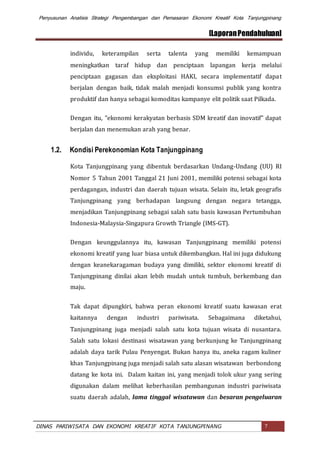 Penyusunan Analisis Strategi Pengembangan dan Pemasaran Ekonomi Kreatif Kota Tanjungpinang
[LaporanPendahuluan]
DINAS PARIWISATA DAN EKONOMI KREATIF KOTA TANJUNGPINANG 7
individu, keterampilan serta talenta yang memiliki kemampuan
meningkatkan taraf hidup dan penciptaan lapangan kerja melalui
penciptaan gagasan dan eksploitasi HAKI, secara implementatif dapat
berjalan dengan baik, tidak malah menjadi konsumsi publik yang kontra
produktif dan hanya sebagai komoditas kampanye elit politik saat Pilkada.
Dengan itu, "ekonomi kerakyatan berbasis SDM kreatif dan inovatif" dapat
berjalan dan menemukan arah yang benar.
1.2. Kondisi Perekonomian Kota Tanjungpinang
Kota Tanjungpinang yang dibentuk berdasarkan Undang-Undang (UU) RI
Nomor 5 Tahun 2001 Tanggal 21 Juni 2001, memiliki potensi sebagai kota
perdagangan, industri dan daerah tujuan wisata. Selain itu, letak geografis
Tanjungpinang yang berhadapan langsung dengan negara tetangga,
menjadikan Tanjungpinang sebagai salah satu basis kawasan Pertumbuhan
Indonesia-Malaysia-Singapura Growth Triangle (IMS-GT).
Dengan keunggulannya itu, kawasan Tanjungpinang memiliki potensi
ekonomi kreatif yang luar biasa untuk dikembangkan. Hal ini juga didukung
dengan keanekaragaman budaya yang dimiliki, sektor ekonomi kreatif di
Tanjungpinang dinilai akan lebih mudah untuk tumbuh, berkembang dan
maju.
Tak dapat dipungkiri, bahwa peran ekonomi kreatif suatu kawasan erat
kaitannya dengan industri pariwisata. Sebagaimana diketahui,
Tanjungpinang juga menjadi salah satu kota tujuan wisata di nusantara.
Salah satu lokasi destinasi wisatawan yang berkunjung ke Tanjungpinang
adalah daya tarik Pulau Penyengat. Bukan hanya itu, aneka ragam kuliner
khas Tanjungpinang juga menjadi salah satu alasan wisatawan berbondong
datang ke kota ini. Dalam kaitan ini, yang menjadi tolok ukur yang sering
digunakan dalam melihat keberhasilan pembangunan industri pariwisata
suatu daerah adalah, lama tinggal wisatawan dan besaran pengeluaran
 