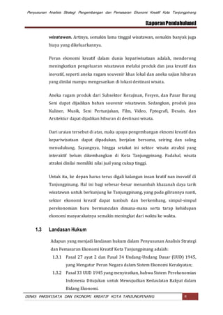 Penyusunan Analisis Strategi Pengembangan dan Pemasaran Ekonomi Kreatif Kota Tanjungpinang
[LaporanPendahuluan]
DINAS PARIWISATA DAN EKONOMI KREATIF KOTA TANJUNGPINANG 8
wisatawan. Artinya, semakin lama tinggal wisatawan, semakin banyak juga
biaya yang dikeluarkannya.
Peran ekonomi kreatif dalam dunia kepariwisataan adalah, mendorong
meningkatkan pengeluaran wisatawan melalui produk dan jasa kreatif dan
inovatif, seperti aneka ragam souvenir khas lokal dan aneka sajian hiburan
yang dinilai mampu mengesankan di lokasi destinasi wisata.
Aneka ragam produk dari Subsektor Kerajinan, Fesyen, dan Pasar Barang
Seni dapat dijadikan bahan souvenir wisatawan. Sedangkan, produk jasa
Kuliner, Musik, Seni Pertunjukan, Film, Video, Fptografi, Desain, dan
Arsitektur dapat dijadikan hiburan di destinasi wisata.
Dari uraian tersebut di atas, maka upaya pengembangan eknomi kreatif dan
kepariwisataan dapat dipadukan, berjalan bersama, seiring dan saling
menudukung. Sayangnya, hingga setakat ini sektor wisata atraksi yang
interaktif belum dikembangkan di Kota Tanjungpinang. Padahal, wisata
atraksi dinilai memiliki nilai jual yang cukup tinggi.
Untuk itu, ke depan harus terus digali kalangan insan kratif nan inovatif di
Tanjungpinang. Hal ini bagi sebesar-besar menambah khazanah daya tarik
wisatawan untuk berkunjung ke Tanjungpinang, yang pada gilirannya nanti,
sektor ekonomi kreatif dapat tumbuh dan berkembang, simpul-simpul
perekonomian baru bermunculan dimana-mana serta tarap kehidupan
ekonomi masyarakatnya semakin meningkat dari waktu ke waktu.
1.3 Landasan Hukum
Adapun yang menjadi landasan hukum dalam Penyusunan Analisis Strategi
dan Pemasaran Ekonomi Kreatif Kota Tanjungpinang adalah:
1.3.1 Pasal 27 ayat 2 dan Pasal 34 Undang-Undang Dasar (UUD) 1945,
yang Mengatur Peran Negara dalam Sistem Ekonomi Kerakyatan;
1.3.2 Pasal 33 UUD 1945 yang menyiratkan, bahwa Sistem Perekonomian
Indonesia Ditujukan untuk Mewujudkan Kedaulatan Rakyat dalam
Bidang Ekonomi.
 
