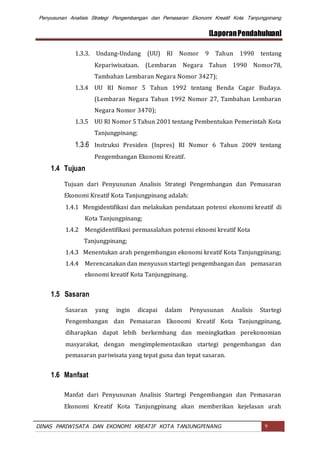 Penyusunan Analisis Strategi Pengembangan dan Pemasaran Ekonomi Kreatif Kota Tanjungpinang
[LaporanPendahuluan]
DINAS PARIWISATA DAN EKONOMI KREATIF KOTA TANJUNGPINANG 9
1.3.3. Undang-Undang (UU) RI Nomor 9 Tahun 1990 tentang
Kepariwisataan. (Lembaran Negara Tahun 1990 Nomor78,
Tambahan Lembaran Negara Nomor 3427);
1.3.4 UU RI Nomor 5 Tahun 1992 tentang Benda Cagar Budaya.
(Lembaran Negara Tahun 1992 Nomor 27, Tambahan Lembaran
Negara Nomor 3470);
1.3.5 UU RI Nomor 5 Tahun 2001 tentang Pembentukan Pemerintah Kota
Tanjungpinang;
1.3.6 Instruksi Presiden (Inpres) RI Nomor 6 Tahun 2009 tentang
Pengembangan Ekonomi Kreatif.
1.4 Tujuan
Tujuan dari Penyusunan Analisis Strategi Pengembangan dan Pemasaran
Ekonomi Kreatif Kota Tanjungpinang adalah:
1.4.1 Mengidentifikasi dan melakukan pendataan potensi ekonomi kreatif di
Kota Tanjungpinang;
1.4.2 Mengidentifikasi permasalahan potensi eknomi kreatif Kota
Tanjungpinang;
1.4.3 Menentukan arah pengembangan ekonomi kreatif Kota Tanjungpinang;
1.4.4 Merencanakan dan menyusun startegi pengembangan dan pemasaran
ekonomi kreatif Kota Tanjungpinang.
1.5 Sasaran
Sasaran yang ingin dicapai dalam Penyusunan Analisis Startegi
Pengembangan dan Pemasaran Ekonomi Kreatif Kota Tanjungpinang,
diharapkan dapat lebih berkembang dan meningkatkan perekonomian
masyarakat, dengan mengimplementasikan startegi pengembangan dan
pemasaran pariwisata yang tepat guna dan tepat sasaran.
1.6 Manfaat
Manfat dari Penyusunan Analisis Startegi Pengembangan dan Pemasaran
Ekonomi Kreatif Kota Tanjungpinang akan memberikan kejelasan arah
 