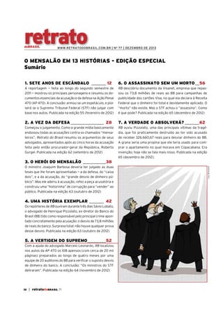 retrato

doBRASIL

WWW.RETRATODOBRASIL.COM.BR | N O 77 | DEZEMBRO DE 2013

O MENSALÃO EM 13 HISTÓRIAS - EDIÇÃO ESPECIAL
Sumário
1. SETE ANOS DE ESCÂNDALO _______ 12

6. O ASSASSINATO SEM UM MORTO __56

A reportagem — feita ao longo do segundo semestre de
2011 — mostrou os principais personagens e resumiu os documentos essenciais da acusação e da defesa na Ação Penal
470 (AP 470). A conclusão: armou-se um espetáculo, e pior
será se o Supremo Tribunal Federal (STF) não julgar com
base nos autos. Publicada na edição 55 (fevereiro de 2012)

RB descobriu documento da Visanet, empresa que repassou os 73,8 milhões de reais ao BB para campanhas de
publicidade dos cartões Visa, no qual ela declara à Receita
Federal que o dinheiro foi total e devidamente aplicado. O
“morto” não existe. Mas o STF achou o “assassino”. Como
é que pode? Publicada na edição 65 (dezembro de 2012)

2. A VEZ DA DEFESA ________________ 28

7. A VERDADE O ABSOLVERÁ? _______62

Começou o julgamento. Como a grande mídia basicamente
endossou todas as acusações contra os chamados “mensaleiros”, Retrato do Brasil resumiu os argumentos de seus
advogados, apresentados após as cinco horas da acusação
feita pelo então procurador-geral da República, Roberto
Gurgel. Publicada na edição 62 (setembro de 2012)

RB ouviu Pizzolato, uma das principais vítimas da tragédia, que foi praticamente destruído ao ter sido acusado
de receber 326.660,67 reais para desviar dinheiro do BB.
A grana seria uma propina que ele teria usado para comprar o apartamento no qual morava em Copacabana. Era
invenção; hoje não se fala mais nisso. Publicada na edição
65 (dezembro de 2012).

O ministro Joaquim Barbosa deveria ter julgado as duas
teses que lhe foram apresentadas — a da defesa, do “caixa
dois”, e a da acusação, do “grande desvio de dinheiro público”. Mas ele aderiu à acusação, refez a peça acusatória e
construiu uma “historinha” de corrupção para “vender” ao
público. Publicada na edição 63 (outubro de 2012)

4. UMA HISTÓRIA EXEMPLAR _______ 42
Os repórteres de RB ouviram durante três dias Sávio Lobato,
o advogado de Henrique Pizzolato, ex-diretor do Banco do
Brasil (BB) tido como responsável pelo principal crime apontado concretamente pela acusação: o desvio de 73,8 milhões
de reais do banco. Surpresa total: não houve qualquer prova
desse desvio. Publicada na edição 63 (outubro de 2012)

5. A VERTIGEM DO SUPREMO_________52
Com a ajuda do advogado Marcelo Leonardo, RB localizou
nos autos da AP 470 os 108 apensos (com cerca de 20 mil
páginas) preparados ao longo de quatro meses por uma
equipe de 20 auditores do BB para verificar o suposto desvio
de dinheiro do banco. A conclusão: “Os ministros do STF
deliraram”. Publicada na edição 64 (novembro de 2012)

10

| retratodoBRASIL 77

Caco Bressane

3. O HERÓI DO MENSALÃO ___________38

 