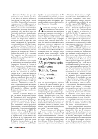 Primeiro: Barbosa diz que uma
auditoria da Secin concluiu que houve um desvio de dinheiro público no
contrato da SMP&B com a Câmara.
Isso é falso. Retrato do Brasil entrevistou
várias pessoas e leu cuidadosamente as
1.929 páginas do inquérito da Câmara a
respeito. O que existiu de fato? Foi feita
uma auditoria preliminar do contrato,
em julho de 2005, por Alexis Souza, um
funcionário da Câmara indicado para
dirigir a Secin pelo então presidente
da casa, Severino Cavalcanti. Esse funcionário não chegou a ser empossado
no cargo de diretor da Secin. Foi substituído com a queda de Cavalcanti e a
posterior eleição de Aldo Rebelo para
presidente da Câmara. O relatório de
Alexis Souza foi então sucessivamente
aprofundado e reformulado por oito
comissões de sindicância da Câmara. Ao

“piada” e de que os empréstimos do PT
eram verdadeiros e, portanto, o desvio
de dinheiro público não existiu – batiam
de frente com as dos procuradores Souza e Gurgel e do ministro Barbosa. Por
isso, Zampronha foi punido.

foi a seguinte: não foi comprovado
qualquer desvio de dinheiro público no
contrato investigado.
Segundo: Barbosa diz que “a equipe
de auditoria da Secretaria de Controle
Externo do Tribunal de Contas da
União” comprovou a existência do desvio. Isso também é falso. O que aconteceu de fato? Uma “turma de inspeção”
de uma das secretarias de Controle
Externo do TCU esteve na Câmara do
dia 25 de julho a 3 de agosto de 2005 e
utilizou os trabalhos já feitos por Alexis
Souza. Esse relatório de inspeção foi
reformulado pela secretaria do TCU que
o recebeu, a 3ª Secretaria de Controle Externo. E a partir daí a análise do contrato
continuou tramitando no tribunal até
2008, quando foi publicado o acórdão
do pleno do tribunal que considerou o
contrato regular.
Terceiro: o ministro Barbosa diz
que “os peritos do Instituto Nacional
de Criminalística” da PF também foram
unânimes em apontar o desvio. Essa é a
mentira mais escandalosa de todas. Por
que não foi aceito o relatório do delegado Zampronha, deve-se perguntar?
Zampronha é o principal investigador
do mensalão. Ele investigou o mensalão
desde o início, ajudou na CPMI dos
Correios, esteve em Belo Horizonte
para pegar os documentos do valerioduto, supervisionou as buscas na Visanet
de fevereiro de 2007 a fevereiro de 2011,

correta do nome de seu cliente. Mas,

de Valério. Suas conclusões – de que
o crime de formação de quadrilha era
104

| retratodoBRASIL 77

A

leitura dos embargos de declaração apresentados por diversos
réus mostra que seus advogados
perceberam as grandes contradições e
incongruências do julgamento, embora,
como o objetivo de cada um deles com
esses recursos, limitados por sua própria
fício para seu cliente, eles não tivessem
procurado contestar o julgamento em
si. O ex-ministro da Justiça do governo
Lula Marcio Thomaz Bastos, defensor
do diretor do Banco Rural José Roberto Salgado, teve seus embargos todos

Os repórteres de
RB, por precaução,
estão com
Toffoli. Com
Fux, jamais...
nem pensar
com um argumento preciso, apontou
o absurdo de o STF considerar que o
julgamento tinha de ser unitário, em
virtude de uma suposta imbricação
inextricável dos fatos, e o relator Barbosa ter conseguido, apesar da dura oposição inicial do revisor Lewandowski
aprovar a decisão de julgá-lo em fatias.
“Se o Plenário desta Corte decidiu pela
permanência dos autos como estavam,
isto é, pela unicidade do processo, em
razão do liame substancial existente entre os fatos narrados na denúncia, como
admitir, então, a divisão do julgamento
por ‘fatias?’”, escreveu Bastos.
Pacheco e os outros três defensores
de Genoino – Sandra Gonçalves Pires,
Marina Chaves Alves e Natasha do
Lago – também apontaram a contradição entre o fatiamento do julgamento
e o caráter unitário do processo, o que
impediria que ele fosse desmembrado.
Acabaram argumentando, porém, que

o fatiamento deveria ter sido complementado com o desmembramento do
processo: “Rompido o caráter unitário do julgamento, mesmo advertido
da possibilidade da produção de um
bre Relator asseverou que dinâmica
‘o risco de não ter o Relator até o
defensores de Genoino prossegue:
“Distanciando-nos da discussão acerca
ria e a toda sorte de incongruências
promovidas pelo fatiamento operado,
importa destacar que, com a dinâmica,
este Egrégio TRIBUNAL acabou por
assumir a possibilidade lógica de fracionamento dos autos. O julgamento
totalmente separado das imputações,
sem qualquer entrelace entre os núcleos, mostra que o desmembramento,
além de possível, revelar-se-ia, a bem
da verdade, salutar. Bem por isso, a
defesa aproveita a presente oportunidade para provocar este TRIBUNAL a
resolver a contradição latente: se a ‘tes51.741), ‘o intrincamento das relações’
difícil fazer-se essa separação’ (fls.
51.744) processual, a ponto de sonegar
dos acusados direito constitucional
ao duplo grau de jurisdição, por que
foi possível a este Egrégio colegiado
julgá-los de modo absolutamente apartado? A contradição salta aos olhos”.
Evidentemente, Barbosa negou esse
pedido e nem mesmo Lewandowski
procurou relembrar sua forte oposição
ao fatiamento. Quando o julgamento
começou, ele disse que não obedeceria
ao fatiamento. Houve, então, uma espécie de votação comandada pelo, na
época, presidente da corte, Ayres Britto, concluída por maioria no sentido de
que cada juiz votasse como quisesse, o
que seria, no mínimo, curioso de ver.
Outro ponto lembrado por muitos
dos advogados dos réus nos embargos
declaratórios foi o fato de o ministro
Luiz Fux, além de ter sido campeão na
deleção de pronunciamentos que fez
no plenário, ter extirpado totalmente a
defesa candente que fez da necessidade
de o tribunal, desprezando princípio
secular do direito penal, reconhecido
quase mundialmente, inverter o ônus

 