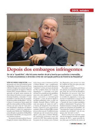 ABr

2013, outubro
Celso de Mello: “Nunca presenciei
um comportamento tão ostensivo
dos meios de comunicação sociais
buscando, na verdade, pressionar
e virtualmente subjugar a
consciência de um juiz”

depois dos embargos infringentes
Se cai a “quadrilha”, não há como manter de pé a teoria que sustenta o mensalão,
“o mais escandaloso e atrevido crime de corrupção política da história da República”
Não se Pode esquecer, como
denunciado por dois procuradores-gerais
da República, Antônio Fernando de Souza
e Roberto Gurgel, como relatado pelo atual
ministro presidente do Supremo Tribunal
Federal (STF), Joaquim Barbosa, e como
aprovado, até agora, numa maratona de
cinco dúzias de sessões, na corte suprema
da Justiça brasileira, o mensalão é “o mais
escandaloso e atrevido crime de corrupção
da história política da República”. Ele não
é, dizem os construtores dessa espécie de
grife dos crimes políticos do País, um delito
comum, um mero crime de “caixa dois”,
uma distribuição clandestina de dinheiro
para políticos a partir de empréstimos
tomados pelo Partido dos Trabalhadores,
como dito pelo ex-presidente da República
Luiz Inácio Lula da Silva, em cujo governo
essa história aconteceu.
Na narrativa dos procuradores Souza e
Gurgel, do ministro-relator Barbosa e ain-

da de outros, como os ministros Luís Fux
respectivamente, como tendo dimensões
“oceânicas” e como um marco da descida
do País na ladeira abaixo da “escala das
degradações” –, o mensalão é um crime
sem par. Foi cometido por três quadrilhas:
uma, com a alta cúpula do PT – o presidente, o tesoureiro e o secretário-geral
atividade publicitária, entre as quais um
cidadão chamado Marcos Valério, que
seria uma espécie de “gênio do mal”; e
a terceira, de banqueiros. Essa trinca de
bandos criminosos teria praticamente
assaltado o Banco do Brasil (BB), retirado
de seus cofres cerca de 74 milhões de reais,
“sabendo que não era para fazer serviço
algum”, como disse o ministro Mendes,
em espetacular performance numa das
sessões do STF. Teria também desviado
boa parte de um contrato com a Câmara

dos Deputados, para serviços no valor
de 9 milhões de reais, dos quais teria sido
realizado apenas 0,01%.
Pior ainda: o comandante-geral desses
três pelotões de malfeitores seria o próprio chefe da Casa Civil da Presidência
da República do governo Lula, José
Dirceu. Segundo o ministro Barbosa,
no acórdão do julgamento, o texto que
resumiu as condenações e as penas dos 25
culpados por diversos crimes, Dirceu era
a “posição de força no plano partidário,
político e administrativo” do governo, “foi
fundamental para a outorga de cobertura
política aos integrantes da quadrilha”, ele
“desempenhou papel proeminente na
condução das atividades”, não de um,
apenas, mas “de todos os réus”.
Retrato do Brasil tem insistido numa
série de investigações iniciada no segundo
semestre de 2011, e agora acrescida de
um vídeo, que essa história não resiste
77 retratodoBRASIL

|

107

 