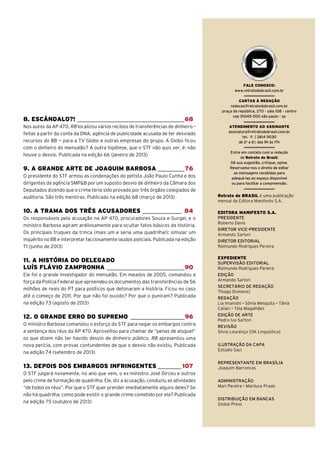 FALE CONOSCO:
www.retratodobrasil.com.br

8. ESCÂNDALO?! ____________________________________68
Nos autos da AP 470, RB localizou vários recibos de transferências de dinheiro –
feitas a partir da conta da DNA, agência de publicidade acusada de ter desviado
recursos do BB — para a TV Globo e outras empresas do grupo. A Globo ficou
com o dinheiro do mensalão? A outra hipótese, que o STF não quis ver, é: não
houve o desvio. Publicada na edição 66 (janeiro de 2013)

9. A GRANDE ARTE DE JOAQUIM BARBOSA _________76
O presidente do STF armou as condenações do petista João Paulo Cunha e dos
dirigentes da agência SMP&B por um suposto desvio de dinheiro da Câmara dos
Deputados dizendo que o crime teria sido provado por três órgãos colegiados de
auditoria. São três mentiras. Publicada na edição 68 (março de 2013)

10. A TRAMA DOS TRÊS ACUSADORES _____________ 84
Os responsáveis pela acusação na AP 470, procuradores Souza e Gurgel, e o
ministro Barbosa agiram ardilosamente para ocultar fatos básicos da história.
Os principais truques da trinca (mais um e seria uma quadrilha!): simular um
inquérito no BB e interpretar facciosamente laudos policiais. Publicada na edição
71 (junho de 2013)

11. A HISTÓRIA DO DELEGADO
LUÍS FLÁVIO ZAMPRONHA __________________________90
Ele foi o grande investigador do mensalão. Em meados de 2005, comandou a
força da Polícia Federal que apreendeu os documentos das transferências de 56
milhões de reais do PT para políticos que detonaram a história. Ficou no caso
até o começo de 2011. Por que não foi ouvido? Por que o puniram? Publicada
na edição 73 (agosto de 2013)

12. O GRANDE ERRO DO SUPREMO __________________96
O ministro Barbosa comandou o esforço do STF para negar os embargos contra
a sentença dos réus da AP 470. Aproveitou para chamar de “penas de aluguel”
os que dizem não ter havido desvio de dinheiro público. RB apresentou uma
nova perícia, com provas contundentes de que o desvio não existiu. Publicada
na edição 74 (setembro de 2013)

13. DEPOIS DOS EMBARGOS INFRINGENTES ________ 107
O STF julgará novamente, no ano que vem, o ex-ministro José Dirceu e outros
pelo crime de formação de quadrilha. Ele, diz a acusação, conduziu as atividades
“de todos os réus”. Por que o STF quer prender imediatamente alguns deles? Se
não há quadrilha, como pode existir o grande crime cometido por ela? Publicada
na edição 75 (outubro de 2013)

CARTAS À REDAÇÃO
redacao@retratodobrasil.com.br
praça da república, 270 - sala 108 - centro
cep 01045-000 são paulo - sp
ATENDIMENTO AO ASSINANTE
assinatura@retratodobrasil.com.br
tel. 11 | 3814 9030
de 2a a 6a, das 9h às 17h
Entre em contato com a redação
de Retrato do Brasil.
Dê sua sugestão, critique, opine.
Reservamo-nos o direito de editar
as mensagens recebidas para
adequá-las ao espaço disponível
ou para facilitar a compreensão.

Retrato do BRASIL é uma publicação
mensal da Editora Manifesto S.A.
EDITORA MANIFESTO S.A.
PRESIDENTE
Roberto Davis
DIRETOR VICE-PRESIDENTE
Armando Sartori
DIRETOR EDITORIAL
Raimundo Rodrigues Pereira
EXPEDIENTE
SUPERVISÃO EDITORIAL
Raimundo Rodrigues Pereira
EDIÇÃO
Armando Sartori
SECRETÁRIO DE REDAÇÃO
Thiago Domenici
REDAÇÃO

EDIÇÃO DE ARTE
Pedro Ivo Sartori
REVISÃO
Silvio Lourenço [OK Linguística]
ILUSTRAÇÃO DA CAPA
Estúdio Saci
REPRESENTANTE EM BRASÍLIA
Joaquim Barroncas
ADMINISTRAÇÃO

DISTRIBUIÇÃO EM BANCAS
Global Press
77 retratodoBRASIL

|

11

 