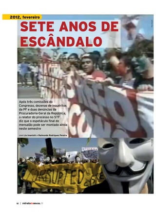 Política

SETE ANOS DE
ESCÂNDALO

Reprodução

2012, fevereiro

Após três comissões do
Congresso, dezenas de inquéritos
da PF e duas denúncias da
Procuradoria-Geral da República,
o relator do processo no STF
diz que o espetáculo final do
mensalão pode ser montado ainda
neste semestre

Reprodução

com Lia Imanishi e Raimundo Rodrigues Pereira

8

| retratodoBRASIL 55

12

| retratodoBRASIL 77

 