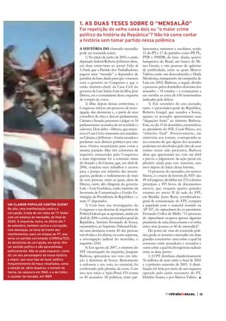 1. AS DUAS TESES SOBRE O “MENSALÃO”

Reprodução

Reprodução

Foi repetição do velho caixa dois ou “o maior crime
político da história da República”? Não há como contar
a história sem tomar partido nessa polêmica

UM CLAMOR POPULAR CONTRA QUEM?
No alto, uma manifestação contra a
corrupção, tirada de um vídeo da TV Globo
com um balanço do mensalão, do final de
2005. À esquerda, outra, no último dia 7
de setembro, também contra a corrupção,
com destaque, na faixa da frente dos
manifestantes, para um ataque ao PT, que
seria um partido corrompido (CORRUpTED).
As denúncias de corrupção, em geral, têm
um sentido político e são aproveitadas
politicamente. Não se pode esquecer, como
diz um dos personagens da nossa história
a seguir, que esse tipo de fazer política
frequentemente dá maus resultados, como
a eleição de Jânio Quadros, o homem da
faxina, da vassoura em 1960, e a de Collor,
o caçador de marajás, em 1989

A históriA do chamado mensalão
pode ser resumida assim:
1) No início de junho de 2005, o então
deputado federal Roberto Jefferson disse,
em duas entrevistas ao jornal Folha de
S.Paulo, que o Partido dos Trabalhadores
pagava uma “mesada” a deputados de
partidos da base aliada para que votassem
com o governo no Congresso e que o
então ministro-chefe da Casa Civil do
governo de Luiz Inácio Lula da Silva, José
Dirceu, era o comandante desse esquema
de compra de votos.
2) Dias depois dessas entrevistas, o
Congresso iniciou um processo de investigação das denúncias e, a partir de seus
conselhos de ética e decoro parlamentar,
Câmara e Senado passaram a julgar os 18
parlamentares acusados de ter recebido o
suborno. Dois deles – Dirceu, que renunciou à Casa Civil e reassumiu seu mandato
na Câmara, e Jefferson – foram cassados e
perderam seus direitos políticos por oito
anos. Outros renunciaram para evitar a
mesma punição. Das três comissões de
inquérito instauradas pelo Congresso,
a mais importante foi a comissão mista
do Senado e da Câmara, que, em abril de
2006, concluiu seus trabalhos e enviou
para a Justiça um relatório das investigações, pedindo o indiciamento de mais
de cem pessoas, entre as quais, além de
Dirceu, outro alto dirigente do governo
Lula – Luiz Gushiken, então ministro da
Secretaria de Comunicação e Gestão Estratégica da Presidência da República – e
mais 17 deputados.
3) Com base nas investigações do
Congresso e nas dezenas de inquéritos da
Polícia Federal que as apoiaram, ainda em
abril de 2006 o então procurador-geral da
República, Antônio Fernando de Souza,
encaminhou ao Supremo Tribunal Federal uma denúncia contra 40 das pessoas
envolvidas e foi aberta, na corte suprema,
a investigação judicial do mensalão, o
inquérito 2245.
4) Em agosto de 2007, o ministro do
STF encarregado do inquérito, Joaquim
Barbosa, apresentou seu voto em relação à denúncia de Souza. Basicamente
a endossou e seu voto, no essencial, foi
isso, teve início a Ação Penal 470 contra
os 40 acusados: 28 políticos, entre par-

lamentares, ministros e auxiliares, sendo
11 do PT e 17 de partidos como PP, PL,
PTB e PMDB, da base aliada; quatro
banqueiros do Rural, um banco de Minas Gerais; e oito pessoas de agências
de publicidade, entre as quais Marcos
Valério, então um desconhecido, e Duda
Mendonça, marqueteiro da campanha de
Lula em 2002. Barbosa, a seguir, dividiu
o processo pelos domicílios eleitorais dos
acusados – 18 estados – e começaram a
ser ouvidas as cerca de 650 testemunhas
indicadas pela defesa.
5) Em setembro do ano passado,
tanto o procurador-geral da República,
Roberto Gurgel, que sucedeu a Souza,
quanto os acusados apresentaram suas
Este, no dia 19 de dezembro, encaminhou
ao presidente do STF, Cezar Peluso, seu
“relatório final”. Posteriormente, em
entrevista aos jornais, contrapondo-se
aos rumores de que alguns dos acusados
poderiam ser absolvidos pelo fato de seus
crimes terem sido prescritos, Barbosa
disse que apresentará seu voto até abril
e previu o julgamento da ação penal em
plenário ainda para este semestre, sete
anos depois do início dessa história.
O processo do mensalão, em termos
físicos, é o maior da história do STF: são
49 mil páginas, divididas em 233 volumes
principais e 495 livros de documentos
anexos, que ocupam quatro grandes
estantes no anexo II da sede do STF,
em Brasília. Joyce Russi, coordenadorageral de comunicação do STF, compara
a papelada com o material reunido na
AP 307, do impeachment do ex-presidente
Fernando Collor de Mello: “O processo
do impeachment ocupava apenas algumas
prateleiras de uma única estante e só tinha
cinco réus [contra os 40 do mensalão]”.
Do ponto de vista do conteúdo político, pode-se resumir o mensalão em duas
grandes conclusões: uma sobre a qual há
consenso entre acusadores e acusados e
outra sobre a qual há divergências radicais
entre as duas partes:
1) O PT distribuiu clandestinamente
e o primeiro semestre de 2005. A distribuição foi feita por meio de um esquema
operado pelo então tesoureiro do PT,
Delúbio Soares, e por Marcos Valério.
55 retratodoBRASIL

|

9

77 retratodoBRASIL

|

13

 