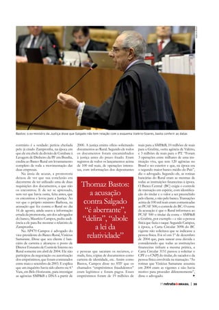 Agência Brasil

Bastos: o ex-ministro da Justiça disse que Salgado não tem relação com o esquema Valério-Soares, basta conferir as datas

pelo já citado Zampronha, na época em
Lavagem de Dinheiro da PF em Brasília,
credita ao Banco Rural um levantamento
completo de toda a movimentação das
duas empresas.
Na ânsia de acusar, a promotoria
deixou de ver que sua conclusão era
decorrente de ter utilizado uma de duas
requisições dos documentos, a que não
os encontrou. E de ter se apressado,
sem ver que havia outra, feita antes, que
os encontrou e levou para a Justiça. Ao
ver que o próprio ministro Barbosa, na
acusação que fez contra o Rural no dia
16 de agosto, ainda usava a informação
errada da promotoria, um dos advogados
do banco, Maurício Campos, pediu audiência a ele para lhe mostrar o relatório de
Zampronha.
Na AP470 Campos é advogado do
vice-presidente do Banco Rural, Vinícius
Samarane. Disse que seu cliente é bancário de carreira e alcançou o posto de
Diretor Estutario de Controle Interno no
Rural somente em abril de 2004. Ele não
participou da negociação ou autorização
dos empréstimos, que foram contratados
entre maio e setembro de 2003. E explica
que um inquérito havia sido aberto na 4.ª
Vara, em Belo Horizonte, para investigar
as agências SMP&B e DNA a partir de

2000. A justiça emitiu ofício solicitando
documentos ao Rural. Segundo ele todos
os documentos foram encaminhados
registros de todos os lançamentos acima
de 100 mil reais, de operações intercasas, com informações dos depositantes

Thomaz Bastos:
a acusação
contra Salgado
“é aberrante”,
“delira”, “abole
a lei da
relatividade”
e pessoas que sacaram os recursos, emails, faxs, cópias de documentos como
carteira de identidade, etc. Assim como
Bastos, Campos disse no STF que os
chamados “empréstimos fraudulentos”
eram legítimos e foram pagos. Esses
empréstimos foram de 19 milhões de

reais para a SMP&B, 10 milhões de reais
e 3 milhões de reais para o PT. “Foram
3 operações entre milhares de uma instituição viva, que tem 120 agências no
Brasil e no exterior e que, na época era
o segundo maior banco médio do País”,
diz o advogado. Segundo ele, as rotinas
bancárias do Rural eram as mesmas de
O Banco Central (BC) exigia o controle
ção do titular e o valor a ser preenchido
pelo cliente, e não pelo banco. Transações
acima de 100 mil reais eram comunicadas
ao PCAF 500, o controle do BC. O cerne
da acusação é que o Rural informava ao
PCAF 500 o titular da conta – SMP&B
física que fazia o saque. Segundo Campos,
vigente não solicitava que se indicasse a
pessoa física. Foi só em 1º de dezembro
de 2004 que, para sanear essa dúvida e
considerando que todas as instituições
Carta Circular 3151 passou a solicitar o
CPF e o CNPJ do titular, do sacador e da
pessoa física envolvida na transação. “As
rotinas que Vinícius Samarane assumiu
em 2004 eram as vigentes e não havia
motivo para proceder diferentemente”,
disse o advogado.
77 retratodoBRASIL

|

35

 