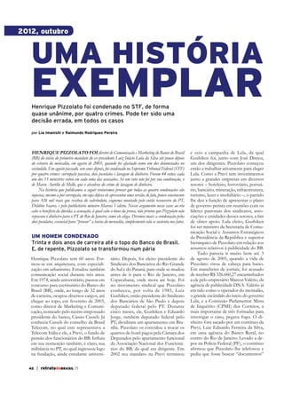 2012, outubro

UMA HISTÓRIA

EXEMPLAR
Henrique Pizzolato foi condenado no STF, de forma
quase unânime, por quatro crimes. Pode ter sido uma
decisão errada, em todos os casos
por Lia Imanishi e Raimundo Rodrigues Pereira

heNrique Pizzolato foi diretor de Comunicação e Marketing do Banco do Brasil
(BB) do início do primeiro mandato do ex-presidente Luiz Inácio Lula da Silva até pouco depois
do estouro do mensalão, em agosto de 2005, quando foi afastado como um dos denunciados no
escândalo. Em agosto passado, sete anos depois, foi condenado no Supremo Tribunal Federal (STF)
por quatro crimes: corrupção passiva, dois peculatos e lavagem de dinheiro. Foram 44 votos; cada
um dos 11 ministros votou em cada uma das acusações. Só um voto não foi por sua condenação, o
de Marco Aurélio de Mello, que o absolveu do crime de lavagem de dinheiro.
Na história que publicamos a seguir tentaremos provar que todas as quatro condenações são
injustas, mesmo a por corrupção, em cuja defesa ele apresentou uma versão, de fato, pouco convincente
para 326 mil reais que recebeu do valerioduto, esquema montado pelo então tesoureiro do PT,
Delúbio Soares, e pelo publicitário mineiro Marcos Valério. Nosso argumento nesse caso: ao réu
cabe o benefício da dúvida; a acusação, à qual cabe o ônus da prova, não provou que Pizzolato não
repassou o dinheiro para o PT do Rio de Janeiro, como ele alega. Diremos mais: a condenação pelos
dois peculatos, essencial para “provar” a teoria do mensalão, simplesmente não se sustenta nos fatos.

UM HOMEM CONDENADO
Trinta e dois anos de carreira até o topo do Banco do Brasil.
E, de repente, Pizzolato se transformou num pária
Henrique Pizzolato tem 60 anos. Formou-se em arquitetura, com especialização em urbanismo. Estudou também
comunicação social durante três anos.
Em 1974, ainda universitário, passou em
concurso para escriturário do Banco do
Brasil (BB), onde, ao longo de 32 anos
de carreira, ocupou diversos cargos, até
chegar ao topo, em fevereiro de 2003,
como diretor de Marketing e Comunicação, nomeado pelo recém-empossado
presidente do banco, Cássio Casseb. Já
conhecia Casseb do conselho da Brasil
Telecom, no qual este representava a
Telecom Itália e ele, a Previ, o fundo de
em sua nomeação também, é claro, sua
militância no PT, no qual ingressou logo
na fundação, ainda estudante universi42

| retratodoBRASIL 77

tário. Depois, foi eleito presidente do
Sindicato dos Bancários do Rio Grande
do Sul e do Paraná, para onde se mudou
antes de ir para o Rio de Janeiro, em
Copacabana, onde mora até hoje. Foi
no movimento sindical que Pizzolato
conheceu, por volta de 1985, Luiz
Gushiken, então presidente do Sindicato
dos Bancários de São Paulo e depois
deputado federal pelo PT. Durante
cinco meses, ele, Gushiken e Eduardo
Jorge, também deputado federal pelo
PT, dividiram um apartamento em Brasília. Pizzolato os convidou a trocar os
quartos de hotel pagos pela Câmara dos
Deputados pelo apartamento funcional
da Associação Nacional dos Funcionários do BB, da qual era dirigente. Em
2002 seu mandato na Previ terminou

e veio a campanha de Lula, da qual
Gushiken foi, junto com José Dirceu,
um dos dirigentes. Pizzolato começou
então a trabalhar ativamente para eleger
Lula. Como a Previ tem investimentos
junto a grandes empresas em diversos
setores – hoteleiro, ferroviário, portuário, bancário, mineração, infraestrutura,
turismo, lazer e imobiliário –, o partido
lhe deu a função de apresentar o plano
de governo petista em reuniões com os
líderes patronais dos sindicatos, assode obter apoio. Lula eleito, Gushiken
foi ser ministro da Secretaria de Comunicação Social e Assuntos Estratégicos
da Presidência da República e superior
hierárquico de Pizzolato em relação aos
Tudo parecia ir muito bem até 3
de agosto de 2005, quando a vida de
Pizzolato virou de cabeça para baixo.
Em manchetes de jornais, foi acusado
de receber R$ 326.660,27 encaminhados
a ele pelo empresário Marcos Valério, da
agência de publicidade DNA. Valério já
era tido como o operador do mensalão,
o grande escândalo do início do governo
Lula, e a Comissão Parlamentar Mista
de Inquérito (CPMI) dos Correios, a
mais importante de três formadas para
investigar o caso, pegava fogo. O dinheiro fora sacado por um contínuo da
Previ, Luiz Eduardo Ferreira da Silva,
em uma agência do Banco Rural, no
centro do Rio de Janeiro. Levado a depor na Polícia Federal (PF), o contínuo
pediu que fosse buscar “documentos”

 