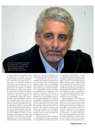 FolhaPress

Pizzolato: a acusação de corrupção
é a que mais dói. “Fui humilhado,
execrado em praça pública. Tudo
com insinuações, hipóteses.
Não apresentaram uma prova”

no Banco Rural. Lá chegando, disse
no depoimento, foi levado a uma sala
interna do banco, onde lhe entregaram
dois embrulhos em papel pardo, os
quais disse ter levado pessoalmente
a Pizzolato, em seu apartamento em
Copacabana. Foi a notícia mais quente
dos jornais do dia seguinte. As matérias
destacavam que, pouco tempo depois
do recebimento do dinheiro, Pizzolato
comprara um apartamento de 400 mil
sua culpabilidade. Quinze dias depois,
Pizzolato depôs na CPMI dos Correios.
Seu advogado pediu habeas corpus ao
calado, o que foi negado. Pizzolato disse
no depoimento que suas ações no BB
tinham sido aprovadas por Gushiken, o
que causou sensação ainda maior porque teria recebido de Valério já estava
associada a outra denúncia, maior: a de
ter desviado 73,8 milhões de reais do BB
ilegalmente para as empresas do publicitário. Pizzolato então estaria dizendo

ter feito isso a mando de Gushiken, um
dos maiores dirigentes do governo Lula.
O mensalão não mais iria sair do
noticiário dos jornais nos próximos sete
anos. Pizzolato disse, em depoimento
judicial, depois, que a sua inquirição
pelos deputados e senadores na CPMI
foi uma tortura, que se sentiu “humilhado”, “achincalhado”. Hoje vive recluso
no apartamento em Copacabana. Não
fala com a imprensa. Para Retrato do
Brasil, sua única concessão foi enviar
pela internet, a 7 de setembro, através de
seu advogado, Marthius Sávio Lobato,
em Brasília, uma declaração da Receita
Federal com a qual buscava provar que,
após uma devassa em suas contas, nada
fora apurado contra ele. Mas RB teve
cerca de oito horas de conversas com
Lobato, que estudou na Universidade
de Brasília, onde foi aluno de Gilmar
Mendes, um dos ministros do STF hoje
no julgamento do caso.
Lobato diz que considera seu cliente
um injustiçado. Conta que, na primeira
vez em que Pizzolato falou para os autos

da Ação Penal 470 (AP 470) – ou seja,
em depoimento judicial, tendo ele, como
advogado, ao lado, em 14 de fevereiro de
2008 – o juiz da 7ª Vara Federal Criminal,
Marcelo Granado, abriu a audiência para
toda a imprensa, fato que, diz ele, “não
ocorreu em nenhum outro depoimento
dos litisconsortes passivos, para utilizar a
própria expressão do STF”. Lobato diz
que ainda tentou anular o depoimento,
mas o ministro Joaquim Barbosa negou
o pedido sob o fundamento de que o
processo não está sob sigilo.
Depois de aberta a AP 470, Barbosa
expediu as chamadas “cartas de ordem”
para que os réus fossem ouvidos pela
Justiça em seus estados de origem. Em
2008, quando terminou seu depoimento no Rio, o juiz Granado concedeu a
Pizzolato o direito de, “como pessoa
humana”, dizer mais algumas palavras
em sua defesa, se quisesse. Pizzolato
disse: “Eu queria dizer da minha revolta,
da minha insatisfação da forma como
eu fui envolvido nesses fatos, porque
77 retratodoBRASIL

|

43

 