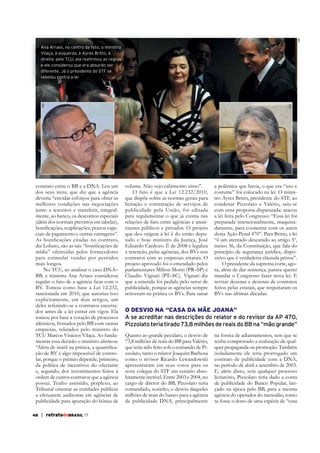 ABr

contrato entre o BB e a DNA. Leu um
dos seus itens, que diz que a agência
deveria “envidar esforços para obter as
melhores condições nas negociações
junto a terceiros e transferir, integralmente, ao banco, os descontos especiais
(além dos normais previstos em tabelas),
ciais de pagamento e outras vantagens”.
mídia” oferecidas pelos fornecedores
para estimular vendas por períodos
mais longos.
No TCU, ao analisar o caso DNA–
BB, a ministra Ana Arraes considerou
BV. Tomou como base a Lei 12.232,
sancionada em 2010, que autoriza isso
explicitamente, em dois artigos, um
deles referindo-se a contratos encerrados antes de a lei entrar em vigor. Ela
tomou por base a votação de processos
empresas, relatados pelo ministro do
TCU Marcos Vinicios Vilaça. Ao fundação de BV é algo impossível de controlar, porque o prêmio depende, primeiro,
da política de incentivos do ofertante
ordem de outros contratos que a agência
possui. Tenho assistido, perplexo, ao
Tribunal orientar as entidades públicas
a efetuarem auditorias em agências de
publicidade para apuração do bônus de
48

| retratodoBRASIL 77

STF

ABr

Ana Arraes, no centro da foto, o ministro
Vilaça, à esquerda, e Ayres Britto, à
direita: pelo TCU, ela reafirmou as regras
e ele considerou que era absurdo ser
diferente. Já o presidente do STF se
rebelou contra a lei

volume. Não vejo cabimento nisso”.
O fato é que a Lei 12.232/2010,
que dispõe sobre as normas gerais para
licitação e contratação de serviços de
publicidade pela União, foi editada
para regulamentar o que já existia nas
relações de fato entre agências e anunciantes públicos e privados. O projeto
tado e hoje ministro da Justiça, José
Eduardo Cardozo. É de 2008 e legaliza
a retenção, pelas agências, dos BVs nos
contratos com as empresas estatais. O
projeto aprovado foi o emendado pelos
parlamentares Milton Monti (PR–SP) e
Claudio Vignati (PT–SC). Vignati diz
que a emenda foi pedida pelo setor de
publicidade, porque as agências sempre
retiveram na prática os BVs. Para sanar

a polêmica que havia, o que era “uso e
costume” foi colocado na lei. O ministro Ayres Britto, presidente do STF, ao
condenar Pizzolato e Valério, saiu-se
com uma proposta disparatada: atacou
a lei feita pelo Congresso: “Essa lei foi
preparada intencionalmente, maquinadamente, para coonestar com os autos
desta Ação Penal 470”. Para Britto, a lei
“é um atentado descarado ao artigo 5º,
inciso 36, da Constituição, que fala do
princípio de segurança jurídica, dispositivo que é verdadeira cláusula pétrea”.
O presidente da suprema corte, agora, além de dar sentença, parece querer
mandar o Congresso fazer nova lei. E
revisar dezenas e dezenas de contratos
feitos pelas estatais, que respeitaram os
BVs nas últimas décadas.

O DESVIO NA “CASA DA MÃE JOANA”
A se acreditar nas descrições do relator e do revisor da AP 470,
Pizzolato teria tirado 73,8 milhões de reais do BB na “mão grande”
Quanto ao grande peculato, o desvio de
73,8 milhões de reais do BB para Valério,
que teria sido feito sob o comando de Pizzolato, tanto o relator Joaquim Barbosa
como o revisor Ricardo Lewandowski
apresentaram em seus votos para os
nove colegas do STF um cenário absolutamente incrível. Entre 2003 e 2004, no
cargo de diretor do BB, Pizzolato teria
comandado, sozinho, o desvio daqueles
milhões de reais do banco para a agência
de publicidade DNA, principalmente

na forma de adiantamentos, sem que se
tenha comprovado a realização de qualquer propaganda ou promoção. Também
isoladamente ele teria prorrogado um
contrato de publicidade com a DNA,
no período de abril a setembro de 2003.
E, além disso, sem qualquer processo
licitatório, Pizzolato teria dado a conta
de publicidade do Banco Popular, lançado na época pelo BB, para a mesma
agência do operador do mensalão, como
se fosse o dono de uma espécie de “casa

 