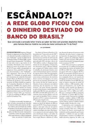 ESCÂNDALO?!

A REDE GLOBO FICOU COM
O DINHEIRO DESVIADO DO
BANCO DO BRASIL?
Que conclusão o prezado leitor tiraria ao saber de lista com grandes depósitos feitos
pelo famoso Marcos Valério na conta da maior emissora de TV do País?
por Lia Imanishi

os MiNistros do Supremo Tribunal
Federal, no julgamento da Ação Penal 470,
a do chamado mensalão, consideraram ser
uma “balbúrdia” a gestão da Diretoria de
Marketing do Banco do Brasil (BB), a partir
da qual teriam desaparecido 73,8 milhões
de reais tidos como a viga mestra do tal
escândalo. Parodiando esses ministros,
depois de meses de pesquisa nos autos
da AP 470 para avaliar a propriedade do
julgamento feito, poderíamos dizer que
essa documentação é uma “balbúrdia”.
Ela é gigantesca. Tem cerca de 50 mil
páginas. E é formada, em grande parte,
por documentos de auditorias feitas pelo
próprio Banco do Brasil para investigar a
existência do tal desvio e por material de
incursões da Polícia Federal nos arquivos
da Companhia Brasileira de Meios de
Pagamento (CBMP). Nos arquivos dessa
empresa, cujo nome fantasia era Visanet
pagamentos feitos com o uso do Fundo de
as ações de marketing do BB para vender
cartões de bandeira Visa.
É a Globo no mensalão? Na página ao
lado, no fundo, uma planilha de inserções
de anúncios feitos pela empresa de Marcos Valério, para promoção dos cartões
de bandeira Visa do Banco do Brasil, nos
principais programas da TV Globo, em
Brasília e em Belo Horizonte. Sobrepostos
à planilha, recibos de quatro depósitos
feitos pela empresa, a DNA Propaganda
Ltda., na conta da TV Globo Ltda.

Na edição de Retrato do Brasil de nº 65,
dezembro, em “A prova do erro do STF”,
publicamos uma lista, feita a partir de
documento de escritório de advocacia da
Visanet, dando conta de que a tese básica
aprovada pelo STF, a de que o desvio de
73,8 milhões existiu, é despropositada:
através de seus advogados, a Visanet diz,
em documento para a Receita Federal,
que a empresa de Valério realizou todos
os trabalhos de promoção listados, num
valor total basicamente igual ao montante
do suposto desvio. Para esta reportagem,
como tomar conhecimento da existência
desses eventos, investigamos, nos autos,
provas de sua execução. Procuramos um
dos eventos da lista da Visanet que publicamos. Como já dissemos em edições
anteriores, eles são descritos em “notas
as ações de promoção e marketing programadas pelo BB. No caso, procuramos a
NT 2004-3165 PT 2004-2274. NT é, obviamente, Nota Técnica; 2004 é o ano em
que a ação foi decidida; 3165 é o número
da ação; e 2274 é o número do protocolo
(PT) da ação naquele ano.
É difícil explorar a documentação
relativa ao desvio de dinheiro do BB nos
dentes a uma ação estão em um apenso
diferente da ação em si. Não se respeita a
ordem cronológica dos fatos. Documentos se repetem ou são mal copiados. Falta
processo; e por aí vai. Mas, de início, seguimos a regra. Buscar o dinheiro. E vimos

que dezenas de apensos do processo estão
tes bancários de pagamentos feitos pela
DNA, a agência do publicitário Marcos
Valério, por meio da qual o BB realizava
as ações de promoção e propaganda pagas
com os recursos do FIV.
A NT-3165, em resumo, é a proposta
de um gasto de 11,5 milhões de reais para
a promoção dos cartões de bandeira Visa
do BB em 2004. Ela ocupa seis páginas
do apenso 423 entre as páginas 28.353 e
texto da nota diz que ela dá continuidadivulgação do cartão Ourocard, um dos
cartões de bandeira Visa do BB. Diz que,
entre os bancos emissores de cartão de
crédito e débito, o BB mantinha a liderança em faturamento, com 16,39% do
mercado, sendo seguido por Bradesco,
com 13,64%, Itaú, com 13,11%, Unibanco, com 7,35%, e ABN, com 5,48%.
Diz que a estratégia do BB na campanha
era substituir os cartões BB Visa Electron pelo cartão Ourocard de múltiplas
funções – crédito e débito. O BB tinha
uma base de 11,6 milhões de clientes com
cartões. Desses, apenas 5 milhões tinham
a função crédito ativada, diz a nota.
A expectativa, com a campanha, era
ativar essa função nos 6,6 milhões de
cartões restantes. Para isso, a Diretoria
de Varejo, do banco, encarregada da
venda dos cartões, propunha que fossem
aplicados 7 milhões de reais em mídia
aeroportuária e exterior e 4,5 milhões em
mídia televisiva, impressa, de rádio e
77 retratodoBRASIL

|

69

 