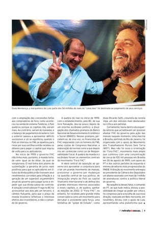 Manoel Brito/AE

Duda Mendonça, o marqueteiro de Lula: parte dos 56 milhões de reais do “caixa dois” foi destinada ao pagamento de seus serviços

com a ampliação das concessões feitas
aos compradores de fora, como aconteceu na venda do sistema Telebras, o País
quebrou porque os capitais não vieram
mais. Ao contrário, saíram às manadas, e
o balanço de pagamentos brasileiro com
o exterior passou a apresentar déficits
sucessivos e só se equilibrou quando o
País se internou no FMI, se ajoelhou para
rezar por sua cartilha e então recebeu os
dólares para pagar o capital que migrou
de volta para os aplicadores.
No início de 1999 o governo FHC
não tinha mais, portanto, a moeda forte,
de valor igual ao do dólar, da qual se
vangloriava. O real tinha dois pilares de
sustentação: a garantia de juros reais
positivos para que os aplicadores em títulos da dívida pública não tivessem seus
rendimentos corroídos pela inflação e a
geração de um superávit orçamentário
anual do governo para pagar juros e impedir que sua dívida saísse de controle.
A solução construída por Fraga no BC foi
acrescentar aos dois pés um terceiro, o
câmbio flutuante, para que o preço da
moeda brasileira refletisse o interesse
efetivo dos investidores, e não o comando do governo.

A quebra do real no início de 1999,
com o estabelecimento, pelo BC, de sua
livre flutuação, deu-se pouco depois de
um enorme escândalo político: a divulgação dos chamados grampos do Banco
Nacional de Desenvolvimento Econômico
e Social (BNDES). Nesses grampos, percebem-se, de viva voz, os financistas de
FHC negociando com os homens do FMI,
pelas costas do Congresso Nacional, a
elaboração de normas como a que depois
iria ser conhecida como Lei de Responsabilidade Fiscal. A quebra da moeda e o
escândalo foram os elementos centrais
do movimento “Fora FHC”.
A ideia central da oposição ao governo era aproveitar a conjuntura para
criar um grande movimento de massas,
pressionar o governo por mudanças
na questão central de sua política, de
integração ampla do País ao capital
financeiro internacional e de defesa dos
grandes interesses internos associados
a esses capitais, e, de quebra, ganhar
as eleições de 2002. O “Fora FHC”, no
entanto, foi recebido pela grande mídia
conservadora como um movimento para
derrubar o presidente pela força, uma
tentativa de “golpe de Estado”, como

disse Ricardo Setti, colunista da revista
Veja, um dos veículos mais destacados
na crítica aos petistas.
Certamente, havia dentro da esquerda setores que acreditavam ser possível
afastar FHC do governo pela ação das
massas naquele momento. Uma marcha
a Brasília, partindo do Rio de Janeiro, foi
organizada com o apoio do Movimento
dos Trabalhadores Rurais Sem Terra
(MST). Mas não foi essa a orientação
do “Fora FHC”, movimento mais amplo
que culminou com uma concentração
de cerca de 100 mil pessoas em Brasília
em 26 de agosto de 1999, com apoio do
PT e dos outros partidos de esquerda e
mesmo de setores mais progressistas do
PMDB. A direção do movimento entregou
ao presidente da Câmara dos Deputados
um abaixo-assinado com mais de 1 milhão
de assinaturas contra a política liberal
do governo.
Na sequência desses fatos, o comando
do PT, ao que tudo indica, divisou a possibilidade de chegar ao poder por cima e,
no congresso para a escolha de sua nova
direção, realizado em Belo Horizonte, em
novembro, Dirceu, com o apoio de Lula,
apresentando uma plataforma que
77 retratodoBRASIL

|

7

 