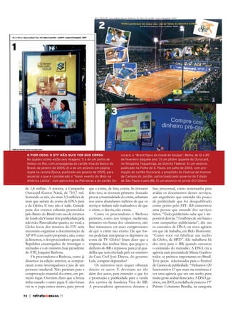 2
1

3

O PIOR CEGO: O STF NÃO QUIS VER QUE ERROU
No quadro acima estão seis imagens: 1) a de um ponto de
ônibus no Rio, com propaganda do cartão Visa do Banco do
Brasil, de janeiro de 2005; 2) a de um anúncio em página
dupla na revista Época, publicado em janeiro de 2005, para
anunciar o que é considerado o “maior evento do tênis na
América Latina”, com patrocínio da Petrobras e do cartão Ou-

de 1,8 milhão. A terceira, a Campanha
Ourocard Gestos Natal, de 710,7 mil.
Somando as três, são mais 3,3 milhões de
reais que saíram da conta da DNA para
a da Globo. E isso não é tudo. Grande
parte dos eventos culturais promovidos
pelo Banco do Brasil com uso de recursos
do fundo da Visanet têm publicidade pela
televisão. Para calcular quanto, no total, a
Globo levou dos recursos do FIV seria
necessário organizar a documentação da
AP 470 com outro propósito, não, como
já dissemos, o dos procuradores-gerais da
República encarregados de investigar o
mensalão e o do ministro hoje presidente
do STF, Joaquim Barbosa.
Os procuradores e Barbosa, como já
dissemos na edição anterior, se comportaram como investigadores e juiz de um
processo medieval. Não partiram para a
comprovação material do crime, em primeiro lugar. Ouviram dizer que a bruxa
tinha matado o santo papa. E não foram
ver se o papa estava morto, para provar
72

| retratodoBRASIL 77

rocard, o “Brasil Open da Costa do Sauípe”, Bahia, de 12 a 20
de fevereiro daquele ano; 3) um pôster gigante do Ourocard,
no Shopping Taguatinga, do Distrito Federal; 4) um anúncio
publicado na Folha de S. Paulo, em julho de 2003, com promoção do cartão Ourocard, a propósito do Festival de Inverno
de Campos do Jordão, patrocinado pelo governo do Estado
de São Paulo e pelo BB; 5) um anúncio no jornal DCI (Diário

que o crime, de fato, existia. Se tivessem
feito isso, se tivessem primeiro buscado
provar a materialidade do crime, achariam
nos autos abundantes indícios de que os
serviços tinham sido realizados e de que
o crime, o desvio, não existia.
Como os procuradores e Barbosa
partiram, como nos tempos medievais,
primeiro em busca dos criminosos, não
lhes interessava ver esses comprovantes
de que o crime não existiu. De que forma poderiam interpretar os depósitos na
conta da TV Globo? Iriam dizer que a
empresa deu recibos frios, que pegou o
dinheiro do BB e repassou para a tal quada Casa Civil José Dirceu, do governo
Lula, comprar deputados?
Os ministros nem sequer olharam
direito os autos. E deveriam ter ido
além dos autos, para entender o que foi
a promoção e publicidade para a venda
dos cartões de bandeira Visa do BB.
A procuradoria apresentou durante a

fase processual, como testemunha para
avaliar os documentos desses serviços,
um engenheiro que entendia tão pouco
de publicidade que foi desqualificado
como perito pelo STF. RB entrevistou
uma pessoa que entende dos serviços
feitos. “Todo publicitário sabe que é impossível desviar 73 milhões de um banco
com campanhas publicitárias”, diz um
ex-executivo da DNA, na nova agência
em que ele trabalha, em Belo Horizonte.
“Como você vai falsificar um recibo
da Globo, da SBT?”. Ele trabalhava há
dez anos para o BB, quando estourou
o escândalo do mensalão. A DNA era a
agência mais premiada de Minas. Ganhou
todos os prêmios importantes no Brasil.
Teve peças selecionadas para o Festival
de Cannes de publicidade. “Tínhamos 120
funcionários. O que mais me entristece é
ver uma agência que era um sonho para
muita gente acabar desse jeito. A DNA ganhou, em 2003, a medalha de prata no 19º
Prêmio Colunistas Brasília, na categoria

 