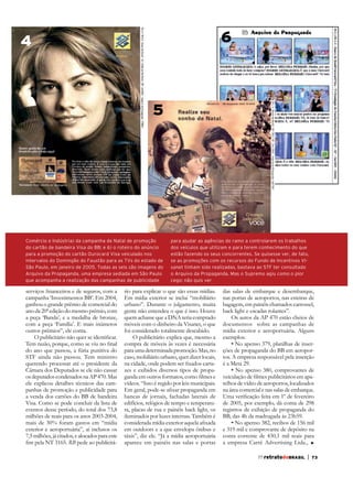 6

4

5

Comércio e Indústria) da campanha de Natal de promoção
do cartão de bandeira Visa do BB; e 6) o roteiro do anúncio
para a promoção do cartão Ourocard Visa veiculado nos
intervalos do Domingão do Faustão para as TVs do estado de
São Paulo, em janeiro de 2005. Todas as seis são imagens do
Arquivo da Propaganda, uma empresa sediada em São Paulo
que acompanha a realização das campanhas de publicidade

campanha ‘Investimentos BB’. Em 2004,
ganhou o grande prêmio de comercial do
ano da 20ª edição do mesmo prêmio, com
a peça ‘Banda’, e a medalha de bronze,
com a peça ‘Família’. E mais inúmeros
outros prêmios”, ele conta.
do ano que passou, a fúria punitiva do
STF ainda não passou. Tem ministro
querendo processar até o presidente da
Câmara dos Deputados se ele não cassar
os deputados condenados na AP 470. Mas
ele explicou detalhes técnicos das campanhas de promoção e publicidade para
a venda dos cartões do BB de bandeira
Visa. Como se pode concluir da lista de
eventos desse período, do total dos 73,8
milhões de reais para os anos 2003-2004,
mais de 30% foram gastos em “mídia
exterior e aeroportuária”, aí inclusos os
7,5 milhões, já citados, e alocados para este
RB pede ao publicitá-

para ajudar as agências do ramo a controlarem os trabalhos
dos veículos que utilizam e para terem conhecimento do que
estão fazendo os seus concorrentes. Se quisesse ver, de fato,
se as promoções com os recursos do Fundo de Incentivos Visanet tinham sido realizadas, bastava ao STF ter consultado
o Arquivo da Propaganda. Mas o Supremo agiu como o pior
cego: não quis ver

rio para explicar o que são essas mídias.
Em mídia exterior se inclui “mobiliário
urbano”. Durante o julgamento, muita
gente não entendeu o que é isso. Houve
quem achasse que a DNA teria comprado
móveis com o dinheiro da Visanet, o que
foi considerado totalmente descabido.
O publicitário explica que, mesmo a
para uma determinada promoção. Mas, no
caso, mobiliário urbano, quer dizer locais,
zes e exibidos diversos tipos de propavídeos. “Isso é regido por leis municipais.
bancas de jornais, fachadas laterais de
edifícios, relógios de tempo e temperatura, placas de rua e painéis back light, os
iluminados por luzes internas. Também é
em outdoors e a que envelopa ônibus e
táxis”, diz ele. “Já a mídia aeroportuária
aparece em painéis nas salas e portas

das salas de embarque e desembarque,
nas portas de aeroportos, nas esteiras de
bagagem, em painéis chamados carrossel,
back light e escadas rolantes”.
Os autos da AP 470 estão cheios de
documentos sobre as campanhas de
mídia exterior e aeroportuária. Alguns
exemplos:
ções de propaganda do BB em aeroportos. A empresa responsável pela inserção
é a Meta 29.
relhos de vídeo de aeroportos, localizados
na área comercial e nas salas de embarque.
de 2005, por exemplo, dá conta de 298
registros de exibição de propaganda do
e 319 mil e comprovante de depósito na
conta corrente de 430,1 mil reais para
a empresa Carré Advertising Ltda.,
77 retratodoBRASIL

|

73

 