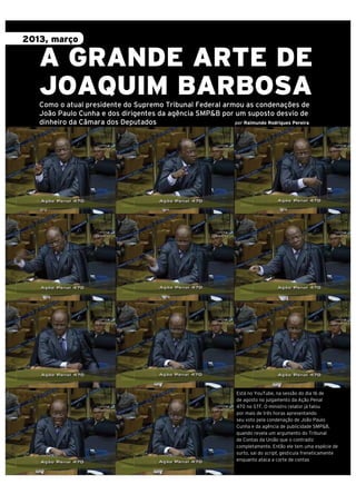 2013, março

A GRANDE ARTE DE
JOAQUIM BARBOSA
Como o atual presidente do Supremo Tribunal Federal armou as condenações de
João Paulo Cunha e dos dirigentes da agência SMP&B por um suposto desvio de
dinheiro da Câmara dos Deputados
por Raimundo Rodrigues Pereira

76

| retratodoBRASIL 77

Está no YouTube, na sessão do dia 16 de
de agosto no julgamento da Ação Penal
470 no STF. O ministro relator já falou
por mais de três horas apresentando
seu voto pela condenação de João Paulo
Cunha e da agência de publicidade SMP&B,
quando revela um argumento do Tribunal
de Contas da União que o contradiz
completamente. Então ele tem uma espécie de
surto, sai do script, gesticula freneticamente
enquanto ataca a corte de contas

 