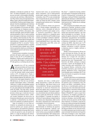 defendia a retirada do partido do “Fora
FHC”, foi eleito presidente, com os votos
de sua corrente, a Articulação (43,64%),
e de outra ala centrista, o Movimento PT
(12,71%), tendo como principal adversário
Milton Temer, pela Articulação de Esquerda (20,83%). O esforço para chegar ao poder por cima foi completado com a famosa
“Carta ao povo brasileiro”, firmada por
Lula e divulgada a 22 de junho de 2002.
Ela anunciou que, se chegasse ao governo, Lula faria, primeiro, uma pausa, uma
fase de transição, antes de tentar mudar
estruturalmente o País. A carta continha
duas mensagens endereças visivelmente
aos credores internacionais do País. Em
uma, dizia: “Premissa dessa transição será
naturalmente o respeito aos contratos e
obrigações do País”. E, na outra: “Vamos
preservar o superávit primário o quanto
for necessário para impedir que a dívida
interna aumente e destrua a confiança na
capacidade do governo de honrar os seus
compromissos”.
O esforço para completar a transição
persiste até agora, após quase completados 11 anos do PT na Presidência da
República. A época das mudanças estruturais ainda não chegou. E o que é pior: o
PT não ganhou a confiança dos de cima.

A

despeito de o PT ter cumprido
tudo que prometeu às forças mais
conservadoras, seu governo não
foi poupado por elas. Veja não comanda
o coro da grande mídia conservadora
contra o PT. O Estado de S. Paulo, o
grande diário da elite paulista, com suas
bem acabadas páginas de editoriais, com
certeza tem esse papel dirigente. Como
RB destacou ao final de sua primeira
grande reportagem sobre o mensalão,
Jefferson, o criador do escândalo, pautou
sua primeira denúncia, contra o presidente Lula, pelo editorial do Estadão de 8 de
junho de 2005. Três dias após, quando
o jornalão da família Mesquita mudou
de alvo e disse que o nome da crise era
“José Dirceu de Oliveira e Silva”, Jefferson mudou também: ele discursou no
Congresso dizendo que Lula era inocente
e pedindo o afastamento do chefe da
Casa Civil, pedindo sua saída do governo.
Veja, no entanto, é a voz mais estridente na campanha de denúncias do
governo petista por grupos políticos
conservadores. Um exame do comportamento do semanário do grupo Abril entre
o início do governo Lula, em janeiro de
2003, e o auge da denúncia do mensalão, em setembro de 2005, mostra, de
8

| retratodoBRASIL 77

maneira bem clara, as características
dessa campanha. Lula é relativamente
preservado, graças às concessões que
comandou, mas o PT e a ala considerada
mais à esquerda de seu governo são atacados ao longo de todo o tempo, numa
campanha que culmina com o “escândalo
do mensalão”.
Nos primeiros meses do governo
Lula, a revista elogiou realizações econômicas, como a elevação da meta do
superávit primário para pagar juros,
o “aumento esquelético” dado aos
servidores públicos e o empenho para
realizar uma reforma da Previdência que
cortaria “privilégios” e deixaria “patente”
o respeito do governo pelo regime de
responsabilidade fiscal. Lula, disse Veja,
fora “abençoado, pelo FMI, como um
socialista moreno”.

Já se disse que a
oposição ao PT
terceirizou suas
funções para a grande
mídia. Veja, a principal
revista política
do País, assumiu
com ardor
essas tarefas
Quando, em maio, o então presidente apresentou o plano de reforma
da Previdência, Veja disse tratar-se da
“prova definitiva” de que Lula pretendia
“consertar os alicerces financeiros do
Brasil sem apelar para o aventureirismo
das soluções mágicas”. Em junho, classificou um protesto dos servidores públicos
contra o plano de reforma de “a marcha
dos privilégios”. E quando, em agosto, a
reforma foi aprovada por ampla maioria
na Câmara dos Deputados (358 contra
126 votos), Veja disse que o fato marcava
o verdadeiro início do governo.
Desde logo, no entanto, a revista foi
discriminando os membros do governo
tidos como de esquerda, “radicais” com
poderes de mando na administração,
como Carlos Lessa, presidente do BNDES
– que estaria tentando “abrir espaço para
a reestatização da Companhia Vale do

Rio Doce” –; Guilherme Estrela, diretor
de Exploração e Produção da Petrobras;
Clayton Campanhola, presidente da
Embrapa; e Samuel Pinheiro Guimarães,
diplomata de destaque no Ministério das
Relações Exteriores, cujas ideias nacionalistas pareceriam “saídas de um catálogo
de antiguidades”.
O PT, em geral, foi tratado como uma
besta-fera. O partido “produziu a maior
ocupação de cargos públicos da história”,
disse a revista em julho de 2004, em
artigo que anunciava explicar “por que
não se prendem os corruptos”. Em seguida, em agosto, denunciou “a tentação
autoritária” que apontava “as investidas
do governo do PT para vigiar e controlar
a imprensa, a televisão e a cultura”. No
começo de 2005, Veja disse que “o PT
deixou o País mais burro”, que o partido
tentava “oficializar a cultura, controlar
a imprensa, barrar o inglês e asfixiar a
universidade”.
Desde o início do governo, Dirceu foi
o alvo principal da revista. Em abril de
2003, Veja disse que ele tinha poderes
demais: era “o Super Zé”. Em julho, a
revista anunciou que esses poderes
passariam por uma “lipoaspiração”. Em
fevereiro de 2004, começou o ataque
principal, a partir da divulgação de um
vídeo gravado pelo empresário Carlos Augusto Ramos, conhecido como
Carlinhos Cachoeira, que mostrava um
petista, Waldomiro Diniz, negociando
contribuições para candidatos do PT em
troca de favores no governo do estado
do Rio de Janeiro.
A história não tinha a ver diretamente
com Dirceu. Diniz passou pela Casa Civil,
quando realizou a tarefa de coordenação
do governo com o Congresso, mas, em
janeiro de 2004, o presidente retirou
de Dirceu a coordenação política do
governo ao criar a Secretaria de Coordenação Política e Assuntos Institucionais
da Presidência, que passou para Aldo
Rebelo (PCdoB–SP) e para a qual Diniz
se deslocou. As imagens gravadas por
Cachoeira não eram de 2004, quando a
revista as divulgou, mas de 2002, quando Diniz servia ao governo do Rio. Nada
disso importou, no entanto. Logo Dirceu
tornou-se a figura principal do escândalo
e o Datafolha publicou pesquisa segundo
a qual 67% dos entrevistados diziam que
ele deveria afastar-se do cargo de ministro e 81% opinavam que era preciso abrir
uma Comissão Parlamentar de Inquérito
(CPI) para investigar o caso. Veja explorou o escândalo Diniz com persistência.

 
