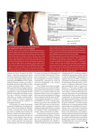 Aloísio Moraes

ELA FOI ENFIADA NUMA DAS TRÊS QUADRILHAS
DO “MENSALÃO” POR FALTA DE QUÓRUM

Simone, entre outras funções na SMP&B, administrava o
caixa da agência por meio de instruções de Marcos Valério.
Nesse caixa basicamente entrava dinheiro de duas origens.
Uma delas eram os clientes, como a Câmara, com a qual
tinha o contrato ganho em dezembro de 2003. Desse dinheiro saíam pagamentos como o feito pela TED que se vê
ao lado da foto de Simone. É uma transferência eletrônica,
por meio do BRB, Banco de Brasília. Mostra 860.742,57
reais sendo repassados da conta da SMP&B no Banco Rural
para a TV Globo. Foi feita no dia 17 de janeiro de 2005.
RB teve acesso, ainda, ao cheque, de 21 de fevereiro de 2003,
no valor de 300 mil reais, também assinado por Simone, por

relatório da Secex, de agosto de 2005,
repetia o argumento apresentado depois
em forma exagerada por Barbosa, de que
os serviços do contrato tinham sido terceirizados pela SMP&B em 99,9%. Pedia,
ainda, que fossem ouvidos, em 15 dias, o
presidente da Câmara, João Paulo Cunha;
o diretor da Secom, Márcio Araújo; e o
diretor-geral da Câmara, Sergio Contreras,
e os ameaçava com multa de 252 mil reais,
equivalentes ao valor do trabalho do IFT
prestado ao presidente da Câmara, serviço
esse que o relatório considerava ilegal.
Além disso, no detalhe, também pedia a
Cunha, Araújo e Contreras explicações
sobre os mesmos pontos cobrados na
investigação da Secin.
Essa posição foi sendo desmontada
TCU evoluía. Já em meados de setembro
de 2005, o secretário da 3ª Secex decidiu
que todas as medidas determinativas do
primeiro relatório deveriam aguardar o
exame do mérito da questão. No início de
outubro, o então ministro relator do caso
no TCU, Lincoln Rocha, reduziu ainda
mais o caráter repressivo das propostas:
acolheu apenas a de sobrestar a prestação

meio do qual saiu dinheiro do caixa da SMP&B para o PT
pagar uma parte do que devia a Duda Mendonça, o marqueteiro de Lula, na sua vitoriosa campanha para presidente em
2002. O dinheiro para Duda vinha de empréstimos tomados
pela SMP&B nos bancos mineiros Rural e BMG.
O dinheiro que entra e sai de um caixa não tem nem carimbo
de origem nem de destino, é certo. Porém, o STF embaralhou
as histórias: a do caixa dois, existente, e a do “mensalão”, do
“grande escândalo de corrupção da República”, inventada.
É claro, como no caso do dinheiro de Duda, que a SMP&B
operava um caixa dois para o PT. Mas ela tinha apenas três
donos. Por lei, para uma quadrilha é preciso haver quatro
pessoas. Simone, que era apenas funcionária, entrou no
enredo do “mensalão” por falta de quórum

de contas da Câmara dos Deputados do
que acompanhasse o desdobramento
das investigações na Câmara e analisasse
especialmente a prestação de contas da
assessoria denunciada, a dos serviços
prestados pela IFT.
Com a criação da Comissão de Sindicância da Câmara, em meados de 2006, e
ao TCU, o novo ministro relator do caso,
Benjamin Zymler, enviou nova equipe da
Secex para mais uma inspeção na Câmara,
feita nos primeiros dias de março de 2007.
possibilidade de terem ocorrido pagamentos por serviços não realizados. Em
ocupações, a Secex considerou corretas as
explicações dadas pela Câmara e a suspeita
foi afastada. Outras irregularidades, no
entanto, ainda continuaram em análise.
A questão das contratações de terceiros foi esclarecida logo depois. A 3ª Secex
concordou com a avaliação da Câmara de
que elas correspondiam não aos 99,9%
apresentados pela Secin, mas a 88,68%, e
o relator Zymler disse que, nas auditorias

realizadas pelo TCU em diversos órgãos e
entidades da administração pública federal
na área de publicidade e propaganda no
segundo semestre de 2005, os contratos
examinados mostraram graus semelhantes
de terceirização. Posteriormente, o TCU
aceitou a explicação dada pela Câmara
para praticamente todas as outras pendências e, a 19 de março de 2008, o caso
foi levado ao plenário do tribunal, tendo
como relator o ministro Raimundo Carreiro, que apresentou voto, acompanhado
unanimemente pelos membros da corte,
considerando as informações prestadas
para demonstrar a regularidade nos atos
lembrou que as eventuais propostas falsas
apresentadas por perdedores de concorrências, como a da Cogito Consultoria,
deveriam ser analisadas em inquéritos policiais, como efetivamente, no exemplo, a
recomendar o aprimoramento do modelo
de contrato da Câmara para as próximas
licitações que visarem a contratar agência
de publicidade, deu o caso por encerrado
e mandou arquivar os autos.
77 retratodoBRASIL

|

83

 