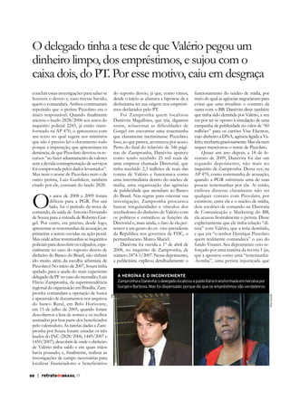 O delegado tinha a tese de que Valério pegou um
dinheiro limpo, dos empréstimos, e sujou com o
caixa dois, do PT. Por esse motivo, caiu em desgraça
concluir essas investigações para saber se
houvera o desvio e, caso tivesse havido,
quem o comandara. Ambos continuaram
repetindo que o petista Pizzolato era o

do suposto desvio, já que, como vimos,
desde o início se afastava a hipótese de a
dinheirama ter sua origem nos empréstimos declarados pelo PT.
Foi Zampronha quem localizou
Danévita Magalhães, que iria, digamos
assim, solucionar as dificuldades de
Gurgel em encontrar uma testemunha
que claramente incriminasse Pizzolato.
Isso, ao que parece, aconteceu por acaso.
nas de Zampronha, Danévita aparece
como tendo recebido 25 mil reais de
uma empresa chamada Diretorial, que
tinha recebido 2,3 milhões de reais das
contas de Valério e funcionava como
uma intermediária dentro do núcleo de
mídia, uma organização das agências
de publicidade que atendiam ao Banco
do Brasil. Nas regras para orientar sua
investigação, Zampronha procurava
buscar irregularidades e vínculos dos
recebedores do dinheiro de Valério com
os políticos e estranhou as funções da
Diretorial e, mais ainda, o fato de ela pertencer a um genro do ex- vice-presidente
da República nos governos de FHC, o
pernambucano Marco Maciel.
Danévita foi ouvida a 1º de abril de
2008, no inquérito de Zampronha, de
número 2474-1/2007. Nesse depoimento,
a publicitária explicou detalhadamente o

anexou o laudo 2828/2006 aos autos do
inquérito policial 2245, já então transformado na AP 470, o apresentou com
um texto no qual sugere aos ministros
que não é preciso ler o documento todo
porque a imputação, que apresentara na
denúncia, de que Pizzolato desviou os recursos “ao fazer adiantamento de valores
sem a devida contraprestação de serviços
foi comprovada pelos dados levantados”.
Mas nem o nome de Pizzolato nem o de
outro petista, Luiz Gushiken, também
citado por ele, constam do laudo 2828.

O

pelo valerioduto. As tarefas dadas a Zampronha por Souza foram: estudar os três
laudos do INC (2828/2006, 1449/2007 e
1450/2007); descobrir de onde o dinheiro
de Valério tinha saído e em quais mãos
investigações de campo necessárias para
localizar financiadores e beneficiários
88

| retratodoBRASIL 77

campanha de publicidade no valor de “60
milhões” para os cartões Visa Electron,
cujo dinheiro a DNA, agência ligada a Valério, receberia graciosamente. Mas ela nem
sequer mencionou o nome de Pizzolato.
Quase um ano depois, a 18 de fevereiro de 2009, Danévita foi dar um
segundo depoimento, não mais no
inquérito de Zampronha. Dessa vez, na
AP 470, como testemunha de acusação,
quando a PGR substituiu uma de suas
poucas testemunhas por ela. Aí então,
embora dissesse claramente não ter
qualquer contato com Pizzolato, por
existirem, entre ele e o núcleo de mídia,
dois escalões de comando na Diretoria
de Comunicação e Marketing do BB,
ela acusou frontalmente o petista. Disse
explicitamente que ele tinha relação “direta” com Valério, que a teria demitido,
e que era “o senhor Henrique Pizzolato
quem realmente comandava” o uso do
fundo Visanet. Seu depoimento veio reforçado por uma matéria da revista Veja,
que a apontou como uma “testemunha-bomba”, uma petista injustiçada que

Reprodução

A HEROÍNA E O INCONVENIENTE
Zampronha e Danévita: o delegado localizou a publicitária transformada em heroína por
Gurgel e Barbosa. Mas foi dispensado: porque diz que os empréstimos são verdadeiros
ABr

s anos de 2008 e 2009 foram
difíceis para a PGR. Por um
lado, foi o período da troca de
comando, da saída de Antonio Fernando
de Souza para a entrada de Roberto Gurgel. Por outro, era preciso, desde logo,
apresentar as testemunhas da acusação, as
primeiras a serem ouvidas na ação penal.
Mas onde achar testemunhas se inquéritos
policiais para descobrir os culpados, especialmente no caso do suposto desvio de
dinheiro do Banco do Brasil, não tinham
ido muito além da escolha arbitrária de
Pizzolato? No início de 2007, Souza tinha
apelado para a ajuda do mais experiente
delegado da PF no caso do mensalão, Luiz
Flávio Zampronha, da superintendência
regional da organização em Brasília. Zampronha comandara a operação de busca
e apreensão de documentos nos arquivos
do banco Rural, em Belo Horizonte,
em 15 de julho de 2005, quando foram
descobertos a lista de nomes e os recibos

funcionamento do núcleo de mídia, por
meio do qual as agências negociavam para
evitar que uma invadisse o contrato da
outra com o BB. Danévita disse também
que tinha sido demitida por Valério, a seu

 