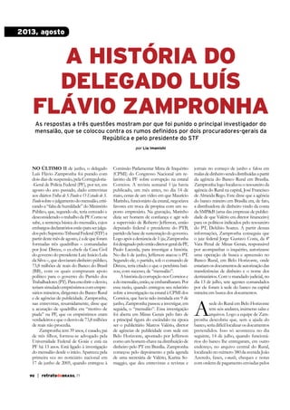 2013, agosto

A HISTÓRIA DO
DELEGADO LUÍS
FLÁVIO ZAMPRONHA
As respostas a três questões mostram por que foi punido o principal investigador do
mensalão, que se colocou contra os rumos definidos por dois procuradores-gerais da
República e pelo presidente do STF
por Lia Imanishi

No últiMo 11 de junho, o delegado
Luís Flávio Zampronha foi punido com
dois dias de suspensão, pela Corregedoria-Geral de Polícia Federal (PF), por ter, em
agosto do ano passado, dado entrevistas
aos diários Folha de S.Paulo e O Estado de S.
Paulo sobre o julgamento do mensalão, criticando a “falta de humildade” do Ministério
Público, que, segundo ele, teria cerceado e
desconsiderado o trabalho da PF. Como se
sabe, a sentença básica do mensalão, cujos
embargos declaratórios estão para ser julgados pelo Supremo Tribunal Federal (STF) a
partir deste mês de agosto, é a de que foram
formadas três quadrilhas – comandadas
por José Dirceu, o ex-chefe da Casa Civil
do governo do presidente Luiz Inácio Lula
da Silva –, que desviaram dinheiro público,
73,8 milhões de reais do Banco do Brasil
(BB), com os quais compraram apoio
político para o governo do Partido dos
Trabalhadores (PT). Para encobrir o desvio,
teriam simulado empréstimos com empresários mineiros, dirigentes do Banco Rural
e de agências de publicidade. Zampronha,
nas entrevistas, resumidamente, disse que
a acusação de quadrilha era “motivo de
piada” na PF, que os empréstimos eram
verdadeiros e que o desvio de 73,8 milhões
de reais não procedia.
Zampronha tem 39 anos, é casado, pai
Universidade Federal de Goiás e está na
do mensalão desde o início. Apareceu pela
primeira vez no noticiário nacional em

90

| retratodoBRASIL 77

Comissão Parlamentar Mista de Inquérito
(CPMI) do Congresso Nacional um relatório da PF sobre corrupção na estatal
Correios. A revista semanal Veja havia
publicado, um mês antes, no dia 14 de
maio, cenas de um vídeo em que Maurício
Marinho, funcionário da estatal, negociava
favores em troca de propina com um suposto empresário. Na gravação, Marinho

jornais no começo de junho e falou em
malas de dinheiro sendo distribuídas a partir
da agência do Banco Rural em Brasília.
Zampronha logo localizou o tesoureiro da
agência do Rural na capital, José Francisco
de Almeida Rego. Este disse que a agência
do banco mineiro em Brasília era, de fato,
a distribuidora de dinheiro vindo da conta
da SMP&B (uma das empresas de publici-

a supervisão de Roberto Jefferson, então
deputado federal e presidente do PTB,
partido da base de sustentação do governo.
Logo após a denúncia de Veja, Zampronha
foi designado pelo então diretor-geral da PF,
Paulo Lacerda, para investigar a história.
No dia 6 de junho, Jefferson atacou o PT.
Segundo ele, o partido, sob o comando de
Dirceu, teria criado o que o petebista batizou, com sucesso, de “mensalão”.
A história da corrupção nos Correios e
a do mensalão, então, se embaralharam. Por
essa razão, quando entregou seu relatório

para os políticos indicados pelo tesoureiro
do PT, Delúbio Soares. A partir dessas
informações, Zampronha conseguiu que
o juiz federal Jorge Gustavo Costa, da 4ª
Vara Penal de Minas Gerais, responsável
por acompanhar o inquérito, autorizasse
uma operação de busca e apreensão no
Banco Rural, em Belo Horizonte, onde
estariam os documentos de autorização das
transferências de dinheiro e o nome dos
destinatários. Com o mandado judicial, no
dia 13 de julho, sete agentes comandados

Correios, que havia sido instalada em 9 de
junho, Zampronha passou a investigar, em
seguida, o “mensalão”. Essa investigação
foi aberta em Minas Gerais pelo fato de
ser o publicitário Marcos Valério, diretor
de agências de publicidade com sede em
Belo Horizonte, apontado por Jefferson
como um homem-chave na distribuição de
dinheiro pelo PT em Brasília. Zampronha
começou pelo depoimento e pela agenda
de uma secretária de Valério, Karina Somaggio, que deu entrevistas a revistas e

mineira em busca dos documentos.

A

sede do Rural em Belo Horizonte
tem seis andares, inúmeras salas e
arquivos. Logo a equipe de Zampronha descobriu que, sem a ajuda do
banco, seria difícil localizar os documentos
pretendidos. Isso só aconteceu no dia
seguinte, 14 de julho, quando funcionários do banco lhe entregaram, em outro
endereço, no arquivo central do Rural,
localizado no número 380 da avenida João
Azeredo, faxes, e-mails, cheques e notas
com ordens de pagamento enviadas pelos

 