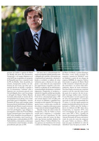 Marcio Lima/Editora Globo

Zampronha: o delegado da Polícia Federal foi
punido por dar entrevistas nas quais declarou
que a acusação de formação de quadrilha
contra os “mensaleiros” era “motivo de piada”

em Brasília. De posse dos documentos,
Zampronha e sua equipe dirigiram-se ao
avião da PF que os aguardava no aeroporto
da PF, em Brasília. Antes da partida, no
entanto, Zampronha recebeu um telefonema do juiz Costa, que disse que o
material deveria ser lacrado e entregue a
ele. Os documentos “subiriam” para o
Supremo por envolverem pessoas com
foro privilegiado, disse o juiz. Isso porque
o advogado de Marcos Valério, Marcelo
Leonardo, tinha estado no mesmo dia 14,
acompanhado de seu cliente, com o então
procurador-geral da República, Antonio
Fernando de Souza, para entregar cópias
distribuído pelo Rural, na qual constavam
os nomes de vários deputados, pessoas
com foro privilegiado, o que obrigava as
investigações a saírem da 4ª Vara de Minas
Gerais e passarem para o foro superior, do
petição de Leonardo, o juiz Costa foi avisado, ligou para o então presidente do STF,
Nelson Jobim, e deste partiu a ordem para
os documentos serem lacrados e levados
pessoalmente pelo juiz ao STF.

Os autos, isto é, a documentação formal de um inquérito policial, passeiam entre
o delegado que o preside, o procurador que
Justiça se considera os indícios de crime
penal e o juiz relator do caso, responsável
por supervisionar o inquérito e por encaminhá-lo ao plenário de um tribunal para a
eventual aceitação da denúncia e o posterior
julgamento. Zampronha só recuperou o
material do inquérito policial que presidia,
Costa levou a documentação para o STF
uma semana depois. Como era julho, mês
estocada na corte suprema. No começo de
agosto, houve o sorteio para a escolha do
juiz relator e o inquérito, então, passou para
a supervisão do ministro Joaquim Barbosa.
Zampronha, a lista de Valério já havia
vazado para a imprensa e o escândalo
ganhara um novo ingrediente. No dia
3 de agosto, além dos nomes de deputados que haviam recebido dinheiro do
esquema Marcos Valério–Delúbio Soares, apareceu nas manchetes dos jornais
o diretor de Marketing e Comunicação

do Banco do Brasil, o petista Henrique
Pizzolato, como tendo recebido do
esquema a quantia de 326.660,27 reais
em dinheiro, a partir de um cheque da
empresa SMP&B, do esquema Valério,
descontado na agência do Banco Rural
no Rio de Janeiro. Zampronha não quis
dar entrevistas e só aceitou falar informalmente, depois de muita insistência.
Nas duas longas conversas que a repórter
manteve com ele, uma das várias coisas
das quais ele se queixa é de não ter podido investigar melhor toda a história.
O caso Pizzolato é um dos aspectos que
ele acha mal investigados. O consenso
aprovado no STF, pela unanimidade dos
11 juízes, é o de que aquela quantia era
propina recebida pelo petista por favores
prestados a Valério, para lhe facilitar o
desvio de dinheiro do BB. Além disso,
Zampronha, no inquérito 2474, uma
nova investigação que fez, por quatro
anos, entre 2007 e 2011, a pedido do
mesmo procurador-geral da República,
Antonio Fernando de Souza, encontrou,
vindo da conta de outra das empresas
das quais Valério era diretor, a DNA,
mais um saque em dinheiro no valor de
326.660,27 reais. Na época, no relató77 retratodoBRASIL

|

91

 