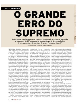 2013, setembro

O GRANDE
ERRO DO
SUPREMO

Ao comandar o esforço de negar todos os embargos à sentença do mensalão,
o presidente do STF se apoiou na tese do desvio de dinheiro público.
E acusou os que a desmentem de serem “penas de aluguel”
por Lia Imanishi e Raimundo Rodrigues Pereira

há cerca de quatro meses, no dia
22 de abril passado, o Supremo Tribunal
Federal (STF) publicou o acórdão com
o resultado do julgamento dos réus do
chamado mensalão, um catatau de 8,4
mil páginas. O presidente do tribunal,
Joaquim Barbosa, como se sabe, tinha
pressa para encerrar toda a história. Queria, então, um prazo de cinco dias para que
os advogados de defesa apresentassem os
primeiros recursos de apelação, os chamados embargos de declaração, os quais, no
linguajar jurídico, devem apontar “omissões, contradições e obscurantismos” no
que foi dito no julgamento, transcrito e
apresentado no acórdão. Os réus apelaram
ao pleno do tribunal contra a exiguidade
do prazo, e o tempo foi esticado para
dez dias. Mesmo assim, Luiz Fernando
Pacheco, advogado do deputado federal
José Genoino, um dos réus, condenado
a seis anos e 11 meses de prisão mais
multa de 468 mil reais, nos embargos de
declaração apresentados em defesa de seu
cliente, criticou o novo prazo concedido.
Fez algumas contas: se tivessem lido o
acórdão durante 12 horas por dia, ao ritmo de 78 folhas por hora, teria sobrado
aos advogados um dia apenas para redigir
seus embargos, uma hipótese que, disse
ele, beirava “a surrealidade”, em função
da complexidade dos temas abordados.
Mesmo com protestos como esse,
todos os 25 réus condenados na Ação
96

| retratodoBRASIL 77

Penal 470 (AP 470), que é o nome formal do mensalão no STF, apresentaram
embargos declaratórios. E, no dia 14
do mês passado, o tribunal começou a
julgá-los. As esperanças dos réus quanto
a alguma mudança importante nas sentenças pareciam, no entanto, dissipadas
após duas semanas de apreciação dos
recursos. Uma das grandes expectativas
dos advogados de defesa era quanto aos
votos do novo ministro, Luís Roberto
Barroso, de posições liberais. Barroso, no
entanto, embora em diversas vezes tivesse
sugerido ou mesmo dito expressamente
que, se tivesse votado na ocasião, não
aprovaria as penas propostas – a seu ver,
muito altas –, sistematicamente acompanhou o presidente Barbosa, negando
os embargos, sob o argumento de que
eles não são a oportunidade para revisão
das penas, mas, sim, têm o objetivo de
tornar o acórdão coerente com o que já
foi decidido.
Ainda no segundo dia de votações,
Barbosa teve um ataque de exasperação
e atropelou um voto do ministro Ricardo Lewandowski, com quem já tivera
sucessivos entreveros anteriormente. Foi
quando Lewandowski anunciou que iria
rever o voto dado numa das condenações
do ex-deputado federal Bispo Rodrigues,
penalizado com seis anos e três meses de
prisão. Lewandowski argumentou que
a lei a ser aplicada no caso deveria ser

outra, mais branda do que a usada. Barbosa, evidentemente, perdeu o controle:
acusou Lewandowski de fazer “chicana”,
de tentar reexaminar provas e retardar
o julgamento. Lewandowski exigiu que
ele se retratasse imediatamente. Barbosa
se recusou. Mas percebeu que a maioria
da corte condenava seu destempero e,
após áspera troca de palavras com seu
desafeto, encerrou a sessão. Quando foi
restabelecida, na semana seguinte, a 22
de agosto, Barbosa continuou irredutível
em sua decisão de não se desculpar. Mas
Lewandowski pôde declarar seu voto a
favor da redução da pena do ex-deputado.
E foi saudado por outros ministros,
como Marco Aurélio Mello, que chegou
a insinuar que, nas posições de Barbosa,
no caso, havia até mesmo “hipocrisia”.
Mas, no essencial, quanto ao julgamento
dos embargos, tudo continuou como
antes na suprema corte: o embargo do
deputado Bispo Rodrigues não foi aceito,
como todos os outros.
Na segunda semana de julgamento,
o momento de destaque foi, de novo, a
agressividade das posições do presidente
do STF, desta vez na análise dos 11 embargos declaratórios apresentados pelo
advogado Marcelo Leonardo na defesa de
seu representado, Marcos Valério, condeaos réus, 40 anos de prisão e multa de 2,7
milhões de reais. Leonardo apresentou

 