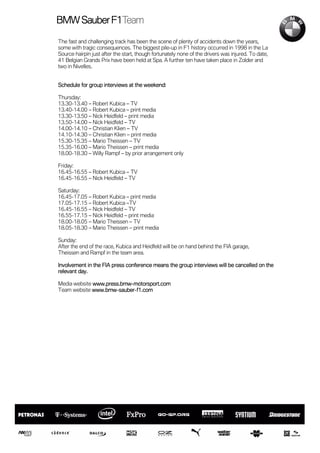 F1Team
BMW Sauber F1Team

The fast and challenging track has been the scene of plenty of accidents down the years,
some with tragic consequences. The biggest pile-up in F1 history occurred in 1998 in the La
Source hairpin just after the start, though fortunately none of the drivers was injured. To date,
41 Belgian Grands Prix have been held at Spa. A further ten have taken place in Zolder and
two in Nivelles.


Schedule for group interviews at the weekend:

Thursday:
13.30-13.40 – Robert Kubica – TV
13.40-14.00 – Robert Kubica – print media
13.30-13.50 – Nick Heidfeld – print media
13.50-14.00 – Nick Heidfeld – TV
14.00-14.10 – Christian Klien – TV
14.10-14.30 – Christian Klien – print media
15.30-15.35 – Mario Theissen – TV
15.35-16.00 – Mario Theissen – print media
18.00-18.30 – Willy Rampf – by prior arrangement only

Friday:
16.45-16.55 – Robert Kubica – TV
16.45-16.55 – Nick Heidfeld – TV

Saturday:
16.45-17.05 – Robert Kubica – print media
17.05-17.15 – Robert Kubica –TV
16.45-16.55 – Nick Heidfeld – TV
16.55-17.15 – Nick Heidfeld – print media
18.00-18.05 – Mario Theissen – TV
18.05-18.30 – Mario Theissen – print media

Sunday:
After the end of the race, Kubica and Heidfeld will be on hand behind the FIA garage,
Theissen and Rampf in the team area.

                                                                                        the
Involvement in the FIA press conference means the group interviews will be cancelled on the
relevant day.

Media website www.press.bmw-motorsport.com
              www.press.bmw-
Team website www.bmw-sauber-f1.com
             www.bmw-sauber-
 