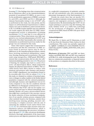 licensing [7]. Our ﬁndings show that cryopreservation
has no deleterious effect on the immunomodulatory
potential of non-primed UC-MSCs, as seen in vitro
by the proliferation suppression of PBMCs activated
by anti-CD3, anti-CD28 and IL-2. Although the
immune functionality testing in vitro of UCX®
cells,
as performed in this study, was only partial, and the
impact on cell biochemical responsiveness to inﬂam-
matory cues such as interferon-γ, tumor necrosis factor-
α, IL-1 or toll-like receptor agonists were not evaluated,
our results support the thesis that UC-MSC immu-
nosuppression activity is independent of priming
mechanisms [14,15] and that it is not affected by
cryopreservation.These observations were fully sup-
ported in vivo via local administration of UCX®
in an
AIA model. Post-thaw functionality after systemic ad-
ministration (as performed in previous studies by this
group) was not evaluated in this study.
Some other reports suggest that cryopreservation
is innocuous and that the controversy on MSC ac-
tivity found in previous reports may be due to
differences in the manufacturing procedures, namely
those involving mechanical manipulation, expan-
sion, freezing, thawing and reconstitution. One such
study using xenogen-free, GMP-grade BM-MSCs,
showed that cryopreservation did not alter the cells’
immunomodulating potential in vitro [10].The process
of thawing, for example, may lead to a series of re-
active cell physiological effects, which temporarily
impairs the pharmaceutical ﬁtness of MSCs.This so-
called freezer burn effect, known to induce early
apoptosis and promote early clearance and attenua-
tion of MSC engraftment, was nonetheless found to
be reversible after 24 to 48 h in culture [7,8,17]. In
this study, we obtained no evidence of increased apop-
tosis or changes in surface markers in the freshly thawed
population compared with the cultured population,
and although clearance and engraftment was not di-
rectly compared in vivo, the two conditions showed
no differences in therapeutic activity/potency in vivo.
This indicates that UCX®
cells do not require a re-
covery period and may be infused immediately after
thawing. Besides cell source, process-related factors
that might have contributed to this outcome concern
the drastic reduction of tissue mechanical manipula-
tion of our speciﬁc isolation process compared with
other methods found in the literature, namely those
involving tissue mincing, grinding, excessive sub-
sectioning or complex excisions with the aim of
extracting the umbilical vessels and/or blood clots
[1,18–26]. It is well known that excessive tissue ma-
nipulation induces cell differentiation, which is
undesirable if maintaining the precursor cell pheno-
type is the goal [27–29]. Also, our process development
involved a thorough optimization of the tissue prep-
aration process and digestion parameters that resulted
in a neglectful contamination of epithelial, endothe-
lial and sub-endothelial cells, thus promoting the
phenotypic homogeneity of the ﬁnal population [1].
Overall, the results show that our speciﬁc UC-
MSC population maintains strong immunomodulatory
capacity and angiogenic potential, regardless of
cryopreservation. By demonstrating that UCX®
do not
require priming or a recovery step after thawing, this
study validates UCX®
as a viable base technology
for the production of allogeneic, off-the-shelf,
cryopreserved MSC-based ATMPs with great thera-
peutic potential.
Acknowledgments
We thank Drs. A. Santos and O. Quaresma, as well
as M. José from the Ginetrícia Clinic, Lisbon, for their
contributions. This study was partially supported
by QREN (LISBOA-01-0202-FEDER-030196:
ClinUCX) and FCT (EXPL_DTP-FTO_0308_2013:
Prime-UCX).
Disclosure of interests: PEC and HJC are share-
holders and RNB, JMS, MF and MT were employed
at ECBio S.A., while developing this work.The authors
have no commercial, proprietary or ﬁnancial interest
in the products or companies described in this article.
References
[1] Soares R, Coelho M, Santos J, Martins JP, Basto V, Cruz P,
Medinfar, ECBio, et al. Optimised and deﬁned method for
isolation and preservation of precursor cells from human
umbilical cord. 2009;WO 2009044379.
[2] Martins JP, Santos JM, de Almeida JM, Filipe MA, de Almeida
MV, Almeida SC, et al. Towards an advanced therapy
medicinal product based on mesenchymal stromal cells isolated
from the umbilical cord tissue: quality and safety data. Stem
Cell Res Ther 2014;5(1):9.
[3] Santos JM, Barcia RN, Simoes SI, Gaspar MM, Calado S,
Agua-Doce A, et al. The role of human umbilical cord
tissue-derived mesenchymal stromal cells (UCX) in the
treatment of inﬂammatory arthritis. J Transl Med
2013;11(1):18.
[4] Nascimento DS, Mosqueira D, Sousa LM, Teixeira M, Filipe
M, Resende TP, et al. Human umbilical cord tissue-derived
mesenchymal stromal cells attenuate remodeling following
myocardial infarction by pro-angiogenesis, anti-apoptotic and
endogenous cell activation mechanisms. Stem Cell Res Ther
2014;5(1):5.
[5] Pereira AR, Mendes TF, Ministro A, Teixeira M, Filipe M,
Santos JM, et al. Therapeutic angiogenesis induced by human
umbilical cord tissue-derived mesenchymal stromal cells in
a murine model of hindlimb ischemia. Stem Cell Res Ther
2016;7(1):145.
[6] Miranda JP, Filipe E, Fernandes AS, Almeida JM, Martins
JP, De La Fuente A, et al. The human umbilical cord tissue-
derived MSC population UCX(R) promotes early motogenic
effects on keratinocytes and ﬁbroblasts and G-CSF-mediated
mobilization of BM-MSCs when transplanted in vivo. Cell
Transplant 2015;24(5):865–77.
ARTICLE IN PRESS
10 R. N. Bárcia et al.
 