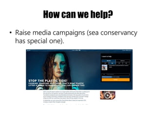 How can we help?
• Raise media campaigns (sea conservancy
has special one).
 