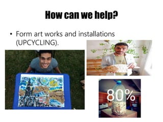 How can we help?
• Form art works and installations
(UPCYCLING).
 
