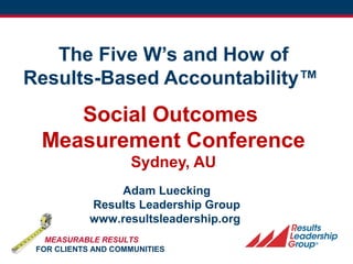 FPSI/RLG 1
The Five W’s and How of
Results-Based Accountability™
Social Outcomes
Measurement Conference
Sydney, AU
Adam Luecking
Results Leadership Group
www.resultsleadership.org
MEASURABLE RESULTS
FOR CLIENTS AND COMMUNITIES
 
