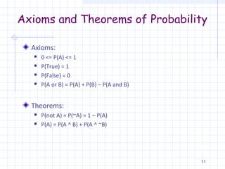 Axioms and Theorems of Probability
Axioms:
 0 <= P(A) <= 1
 P(True) = 1
 P(False) = 0
 P(A or B) = P(A) + P(B) – P(A and B)
Theorems:
 P(not A) = P(~A) = 1 – P(A)
 P(A) = P(A ^ B) + P(A ^ ~B)
11
 