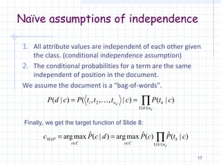 Naïve assumptions of independence
1. All attribute values are independent of each other given
the class. (conditional independence assumption)
2. The conditional probabilities for a term are the same
independent of position in the document.
We assume the document is a “bag-of-words”.
17
∏≤≤
==
d
d
nk
kni ctPctttPcdP
1
2 )|()|,,,()|( 
∏≤≤∈∈
==
dnk
k
CcCc
MAP ctPcPdcPc
1
)|(ˆ)(ˆmaxarg)|(ˆmaxarg
Finally, we get the target function of Slide 8:
 