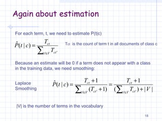 Again about estimation
18
For each term, t, we need to estimate P(t|c)
∑ ∈
=
Vt ct
ct
T
T
ctP
' '
)|(ˆ
Because an estimate will be 0 if a term does not appear with a class
in the training data, we need smoothing:
||)(
1
)1(
1
)|(ˆ
' '' ' VT
T
T
T
ctP
Vt ct
ct
Vt ct
ct
∑∑ ∈∈
+
+
=
+
+
=Laplace
Smoothing
|V| is the number of terms in the vocabulary
Tct is the count of term t in all documents of class c
 