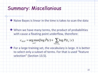 Summary: Miscellanious
Naïve Bayes is linear in the time is takes to scan the data
When we have many terms, the product of probabilities
with cause a floating point underflow, therefore:
For a large training set, the vocabulary is large. It is better
to select only a subset of terms. For that is used “feature
selection” (Section 13.5).
22
∑≤≤∈
+=
dnk
k
Cc
MAP ctPcPc
1
)|(log)(ˆ[logmaxarg
 