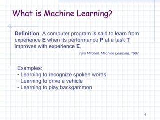 What is Machine Learning?
4
Definition: A computer program is said to learn from
experience E when its performance P at a task T
improves with experience E.
Tom Mitchell, Machine Learning, 1997
Examples:
- Learning to recognize spoken words
- Learning to drive a vehicle
- Learning to play backgammon
 