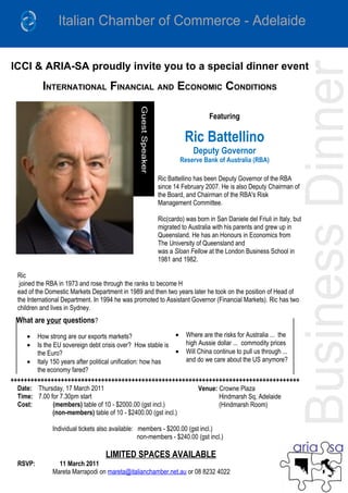 ICCI & ARIA-SA proudly invite you to a special dinner event
           INTERNATIONAL FINANCIAL AND ECONOMIC CONDITIONS

                                                                             Featuring

                                                                   Ric Battellino
                                                                       Deputy Governor
                                                                 Reserve Bank of Australia (RBA)

                                                        Ric Battellino has been Deputy Governor of the RBA
                                                        since 14 February 2007. He is also Deputy Chairman of
                                                        the Board, and Chairman of the RBA's Risk
                                                        Management Committee.

                                                        Ric(cardo) was born in San Daniele del Friuli in Italy, but
                                                        migrated to Australia with his parents and grew up in
                                                        Queensland. He has an Honours in Economics from
                                                        The University of Queensland and
                                                        was a Sloan Fellow at the London Business School in
                                                        1981 and 1982.

  Ric
   joined the RBA in 1973 and rose through the ranks to become H
  ead of the Domestic Markets Department in 1989 and then two years later he took on the position of Head of
  the International Department. In 1994 he was promoted to Assistant Governor (Financial Markets). Ric has two
  children and lives in Sydney.
  What are your questions?
      • How strong are our exports markets?                   • Where are the risks for Australia ... the
      • Is the EU sovereign debt crisis over? How stable is     high Aussie dollar ... commodity prices
        the Euro?                                             • Will China continue to pull us through ...
     • Italy 150 years after political unification: how has     and do we care about the US anymore?
        the economy fared?
++++++++++++++++++++++++++++++++++++++++++++++++++++++++++++++++++++++++++++++++++++++
  Date: Thursday, 17 March 2011                                      Venue: Crowne Plaza
  Time: 7.00 for 7.30pm start                                                Hindmarsh Sq, Adelaide
  Cost:        (members) table of 10 - $2000.00 (gst incl.)                  (Hindmarsh Room)
               (non-members) table of 10 - $2400.00 (gst incl.)

               Individual tickets also available: members - $200.00 (gst incl.)
                                                  non-members - $240.00 (gst incl.)

                                    LIMITED SPACES AVAILABLE
  RSVP:          11 March 2011
               Mareta Marrapodi on mareta@italianchamber.net.au or 08 8232 4022
 