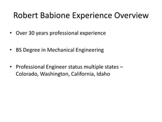 Robert Babione Experience Overview
• Over 30 years professional experience

• BS Degree in Mechanical Engineering

• Professional Engineer status multiple states –
  Colorado, Washington, California, Idaho
 