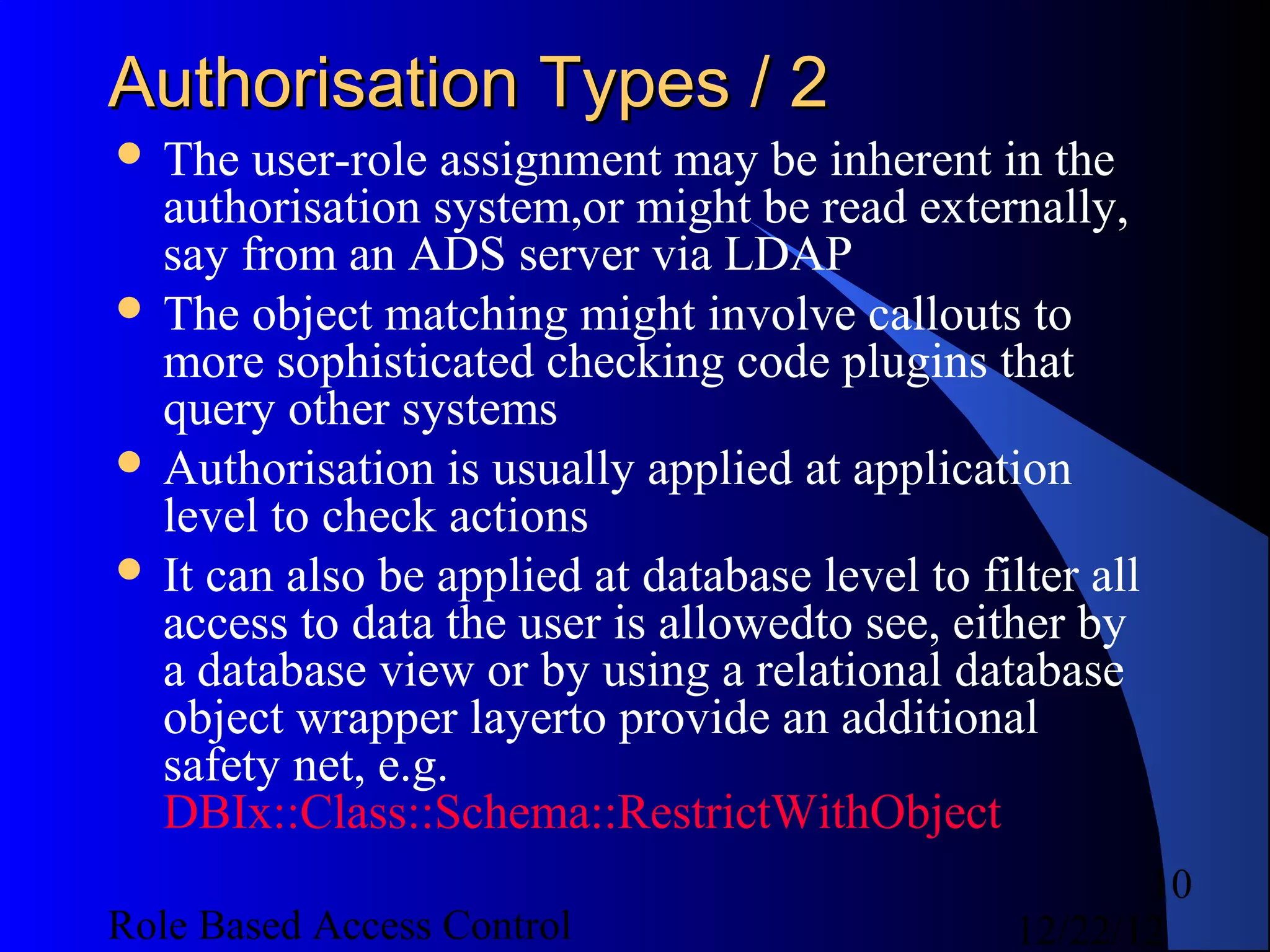 Authorisation Types / 2
 The  user-role assignment may be inherent in the
  authorisation system,or might be read externally,
  say from an ADS server via LDAP
 The object matching might involve callouts to
  more sophisticated checking code plugins that
  query other systems
 Authorisation is usually applied at application
  level to check actions
 It can also be applied at database level to filter all
  access to data the user is allowedto see, either by
  a database view or by using a relational database
  object wrapper layerto provide an additional
  safety net, e.g.
  DBIx::Class::Schema::RestrictWithObject
                                                        10
Role Based Access Control                        12/22/12
 