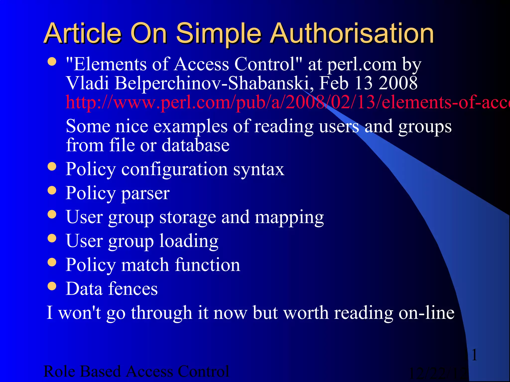 Article On Simple Authorisation
 "Elements   of Access Control" at perl.com by
   Vladi Belperchinov-Shabanski, Feb 13 2008
   http://www.perl.com/pub/a/2008/02/13/elements-of-acce
   Some nice examples of reading users and groups
   from file or database
 Policy configuration syntax
 Policy parser
 User group storage and mapping
 User group loading
 Policy match function
 Data fences
I won't go through it now but worth reading on-line

                                                  11
Role Based Access Control                  12/22/12
 