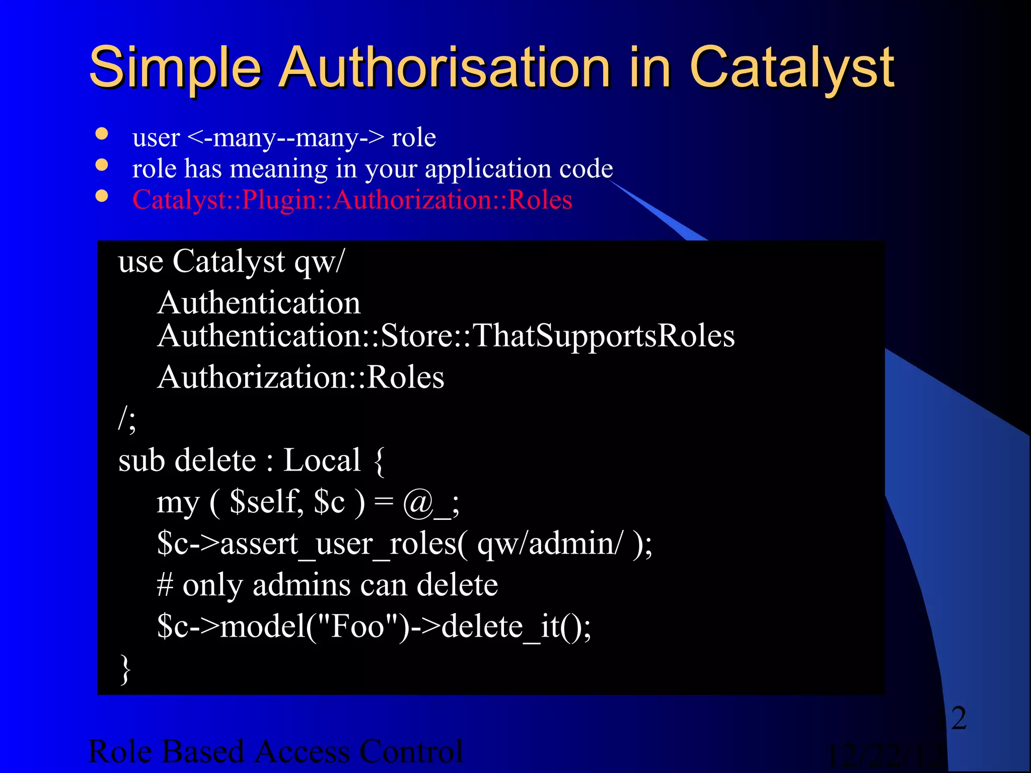 Simple Authorisation in Catalyst
    user <-many--many-> role
    role has meaning in your application code
    Catalyst::Plugin::Authorization::Roles

    use Catalyst qw/
       Authentication
       Authentication::Store::ThatSupportsRoles
       Authorization::Roles
    /;
    sub delete : Local {
       my ( $self, $c ) = @_;
       $c->assert_user_roles( qw/admin/ );
       # only admins can delete
       $c->model("Foo")->delete_it();
    }
                                                         12
Role Based Access Control                         12/22/12
 
