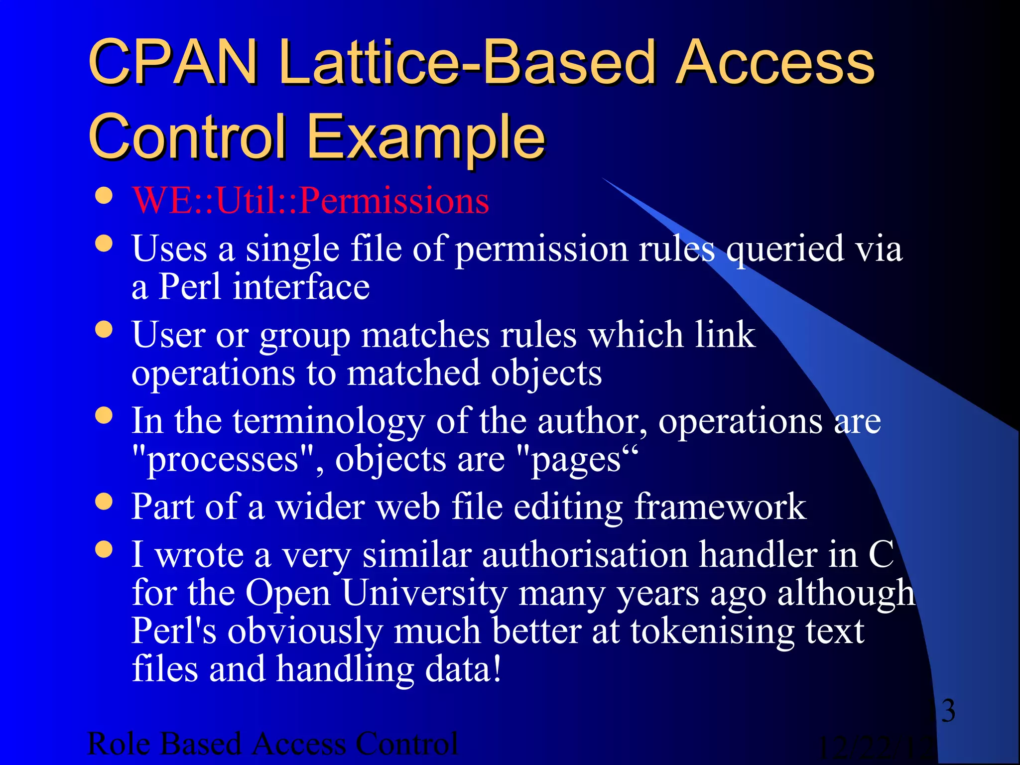 CPAN Lattice-Based Access
Control Example
 WE::Util::Permissions
 Uses   a single file of permission rules queried via
  a Perl interface
 User or group matches rules which link
  operations to matched objects
 In the terminology of the author, operations are
  "processes", objects are "pages“
 Part of a wider web file editing framework
 I wrote a very similar authorisation handler in C
  for the Open University many years ago although
  Perl's obviously much better at tokenising text
  files and handling data!
                                                      13
Role Based Access Control                      12/22/12
 
