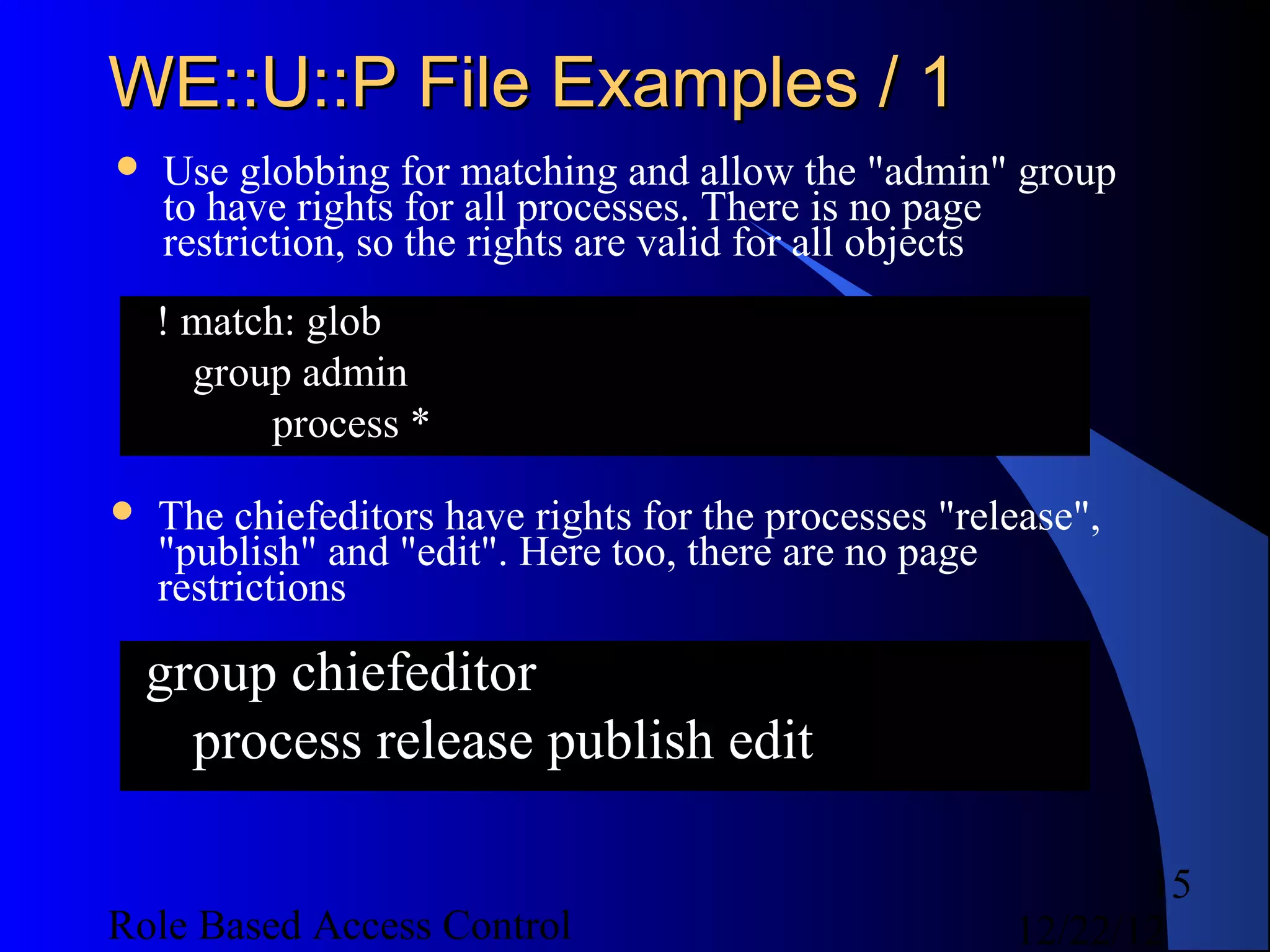 WE::U::P File Examples / 1
   Use globbing for matching and allow the "admin" group
    to have rights for all processes. There is no page
    restriction, so the rights are valid for all objects
    ! match: glob
      group admin
          process *

   The chiefeditors have rights for the processes "release",
    "publish" and "edit". Here too, there are no page
    restrictions

    group chiefeditor
      process release publish edit

                                                              15
Role Based Access Control                              12/22/12
 