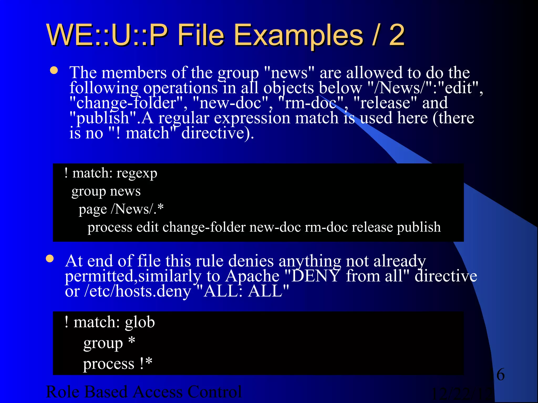 WE::U::P File Examples / 2
   The members of the group "news" are allowed to do the
    following operations in all objects below "/News/":"edit",
    "change-folder", "new-doc", "rm-doc", "release" and
    "publish".A regular expression match is used here (there
    is no "! match" directive).

    ! match: regexp
      group news
       page /News/.*
         process edit change-folder new-doc rm-doc release publish

   At end of file this rule denies anything not already
    permitted,similarly to Apache "DENY from all" directive
    or /etc/hosts.deny "ALL: ALL"
    ! match: glob
       group *
       process !*
                                                                       16
Role Based Access Control                                       12/22/12
 