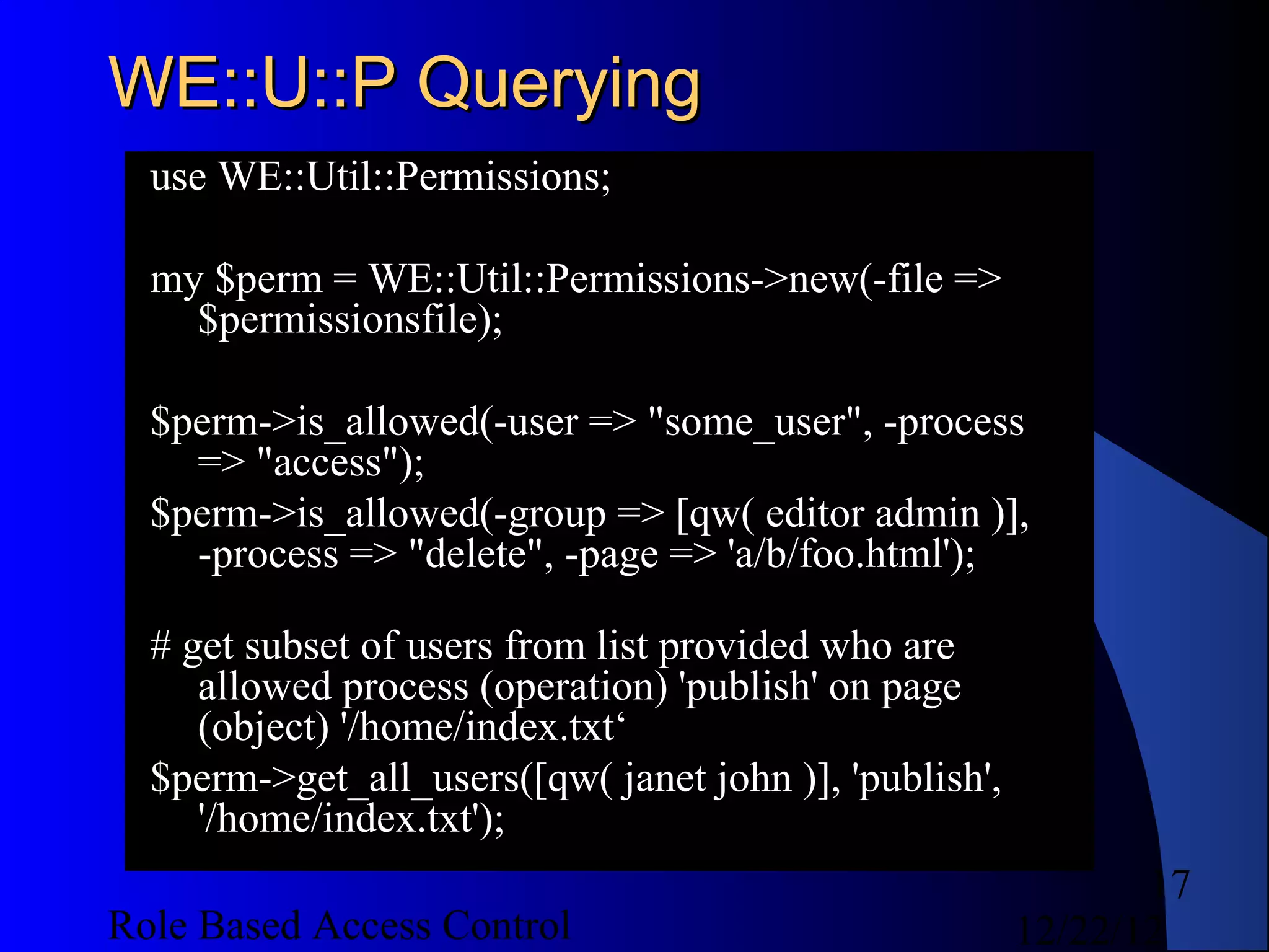 WE::U::P Querying
  use WE::Util::Permissions;

  my $perm = WE::Util::Permissions->new(-file =>
    $permissionsfile);

  $perm->is_allowed(-user => "some_user", -process
    => "access");
  $perm->is_allowed(-group => [qw( editor admin )],
    -process => "delete", -page => 'a/b/foo.html');

  # get subset of users from list provided who are
     allowed process (operation) 'publish' on page
     (object) '/home/index.txt‘
  $perm->get_all_users([qw( janet john )], 'publish',
     '/home/index.txt');
                                                               17
Role Based Access Control                               12/22/12
 