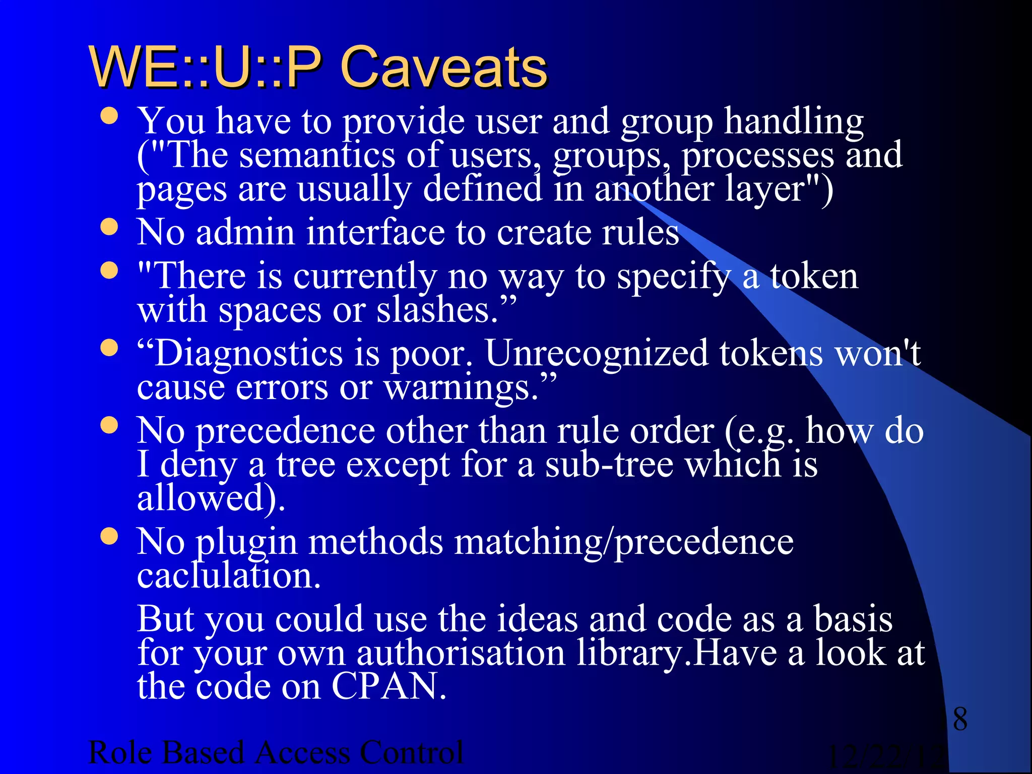 WE::U::P Caveats
 You  have to provide user and group handling
  ("The semantics of users, groups, processes and
  pages are usually defined in another layer")
 No admin interface to create rules
 "There is currently no way to specify a token
  with spaces or slashes.”
 “Diagnostics is poor. Unrecognized tokens won't
  cause errors or warnings.”
 No precedence other than rule order (e.g. how do
  I deny a tree except for a sub-tree which is
  allowed).
 No plugin methods matching/precedence
  caclulation.
  But you could use the ideas and code as a basis
  for your own authorisation library.Have a look at
  the code on CPAN.
                                                   18
Role Based Access Control                   12/22/12
 