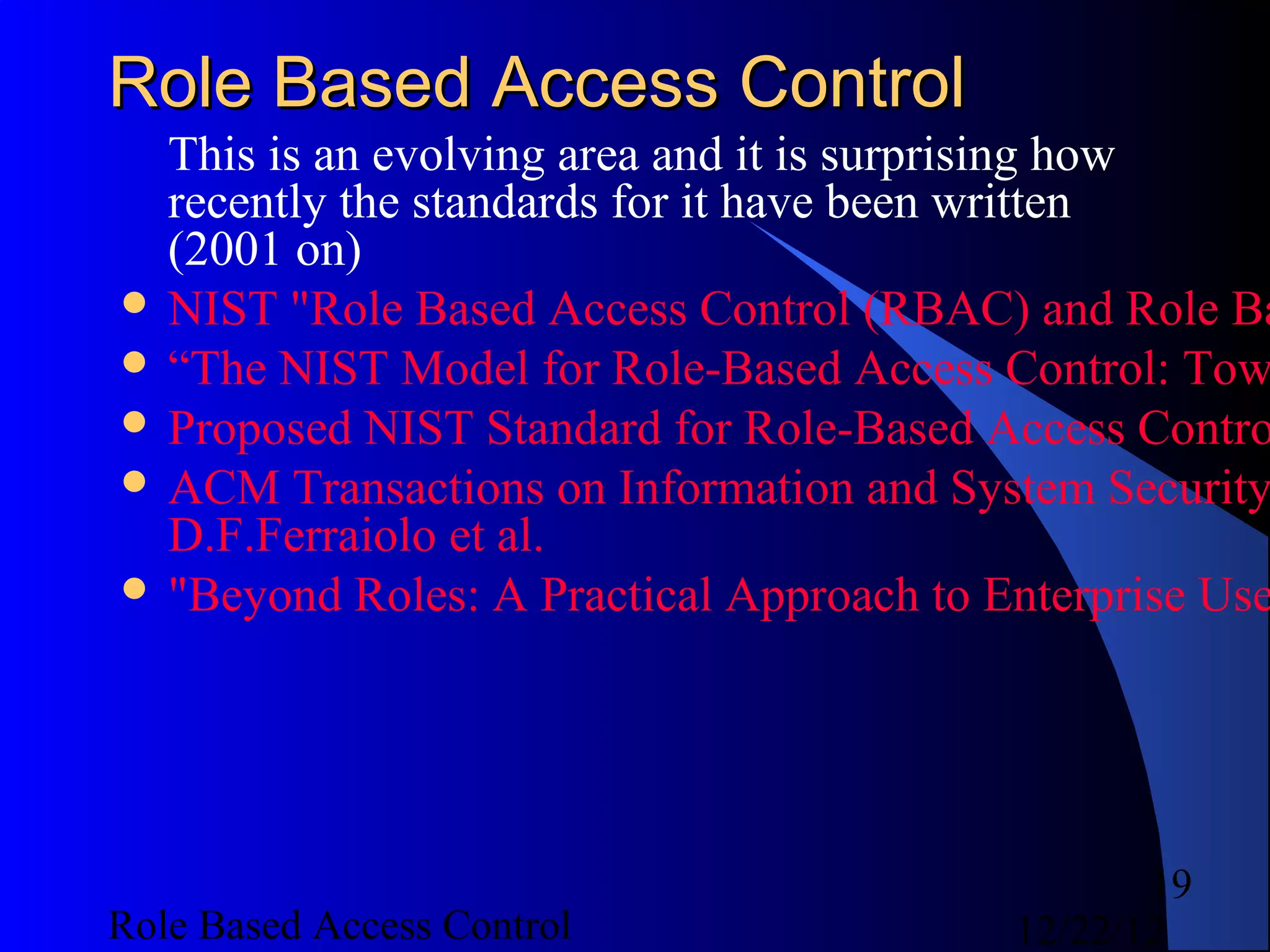 Role Based Access Control
  This is an evolving area and it is surprising how
  recently the standards for it have been written
  (2001 on)
 NIST "Role Based Access Control (RBAC) and Role Ba
 “The NIST Model for Role-Based Access Control: Tow
 Proposed NIST Standard for Role-Based Access Contro
 ACM Transactions on Information and System Security
  D.F.Ferraiolo et al.
 "Beyond Roles: A Practical Approach to Enterprise Use




                                                 19
Role Based Access Control                 12/22/12
 