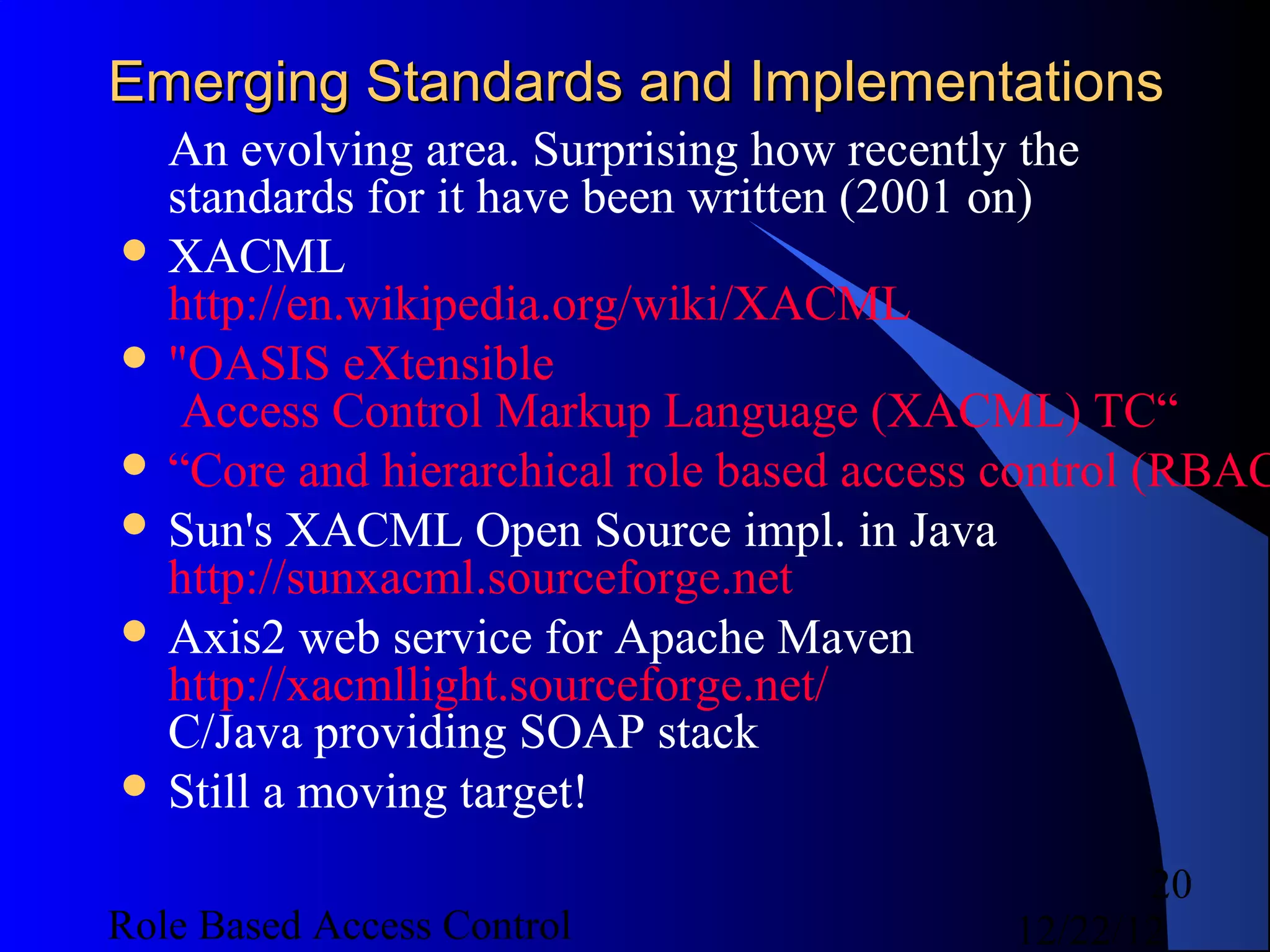 Emerging Standards and Implementations
  An evolving area. Surprising how recently the
  standards for it have been written (2001 on)
 XACML
  http://en.wikipedia.org/wiki/XACML
 "OASIS eXtensible
   Access Control Markup Language (XACML) TC“
 “Core and hierarchical role based access control (RBAC
 Sun's XACML Open Source impl. in Java
  http://sunxacml.sourceforge.net
 Axis2 web service for Apache Maven
  http://xacmllight.sourceforge.net/
  C/Java providing SOAP stack
 Still a moving target!

                                                  20
Role Based Access Control                  12/22/12
 