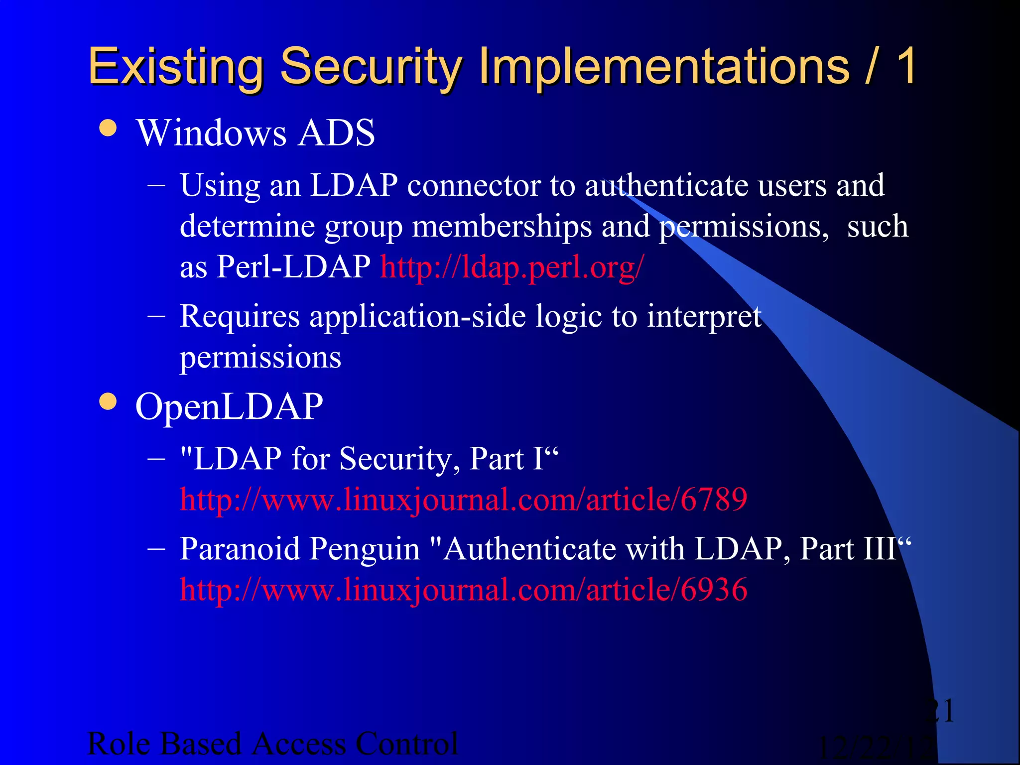 Existing Security Implementations / 1
 Windows     ADS
    – Using an LDAP connector to authenticate users and
      determine group memberships and permissions, such
      as Perl-LDAP http://ldap.perl.org/
    – Requires application-side logic to interpret
      permissions
 OpenLDAP
    – "LDAP for Security, Part I“
      http://www.linuxjournal.com/article/6789
    – Paranoid Penguin "Authenticate with LDAP, Part III“
      http://www.linuxjournal.com/article/6936


                                                         21
Role Based Access Control                         12/22/12
 