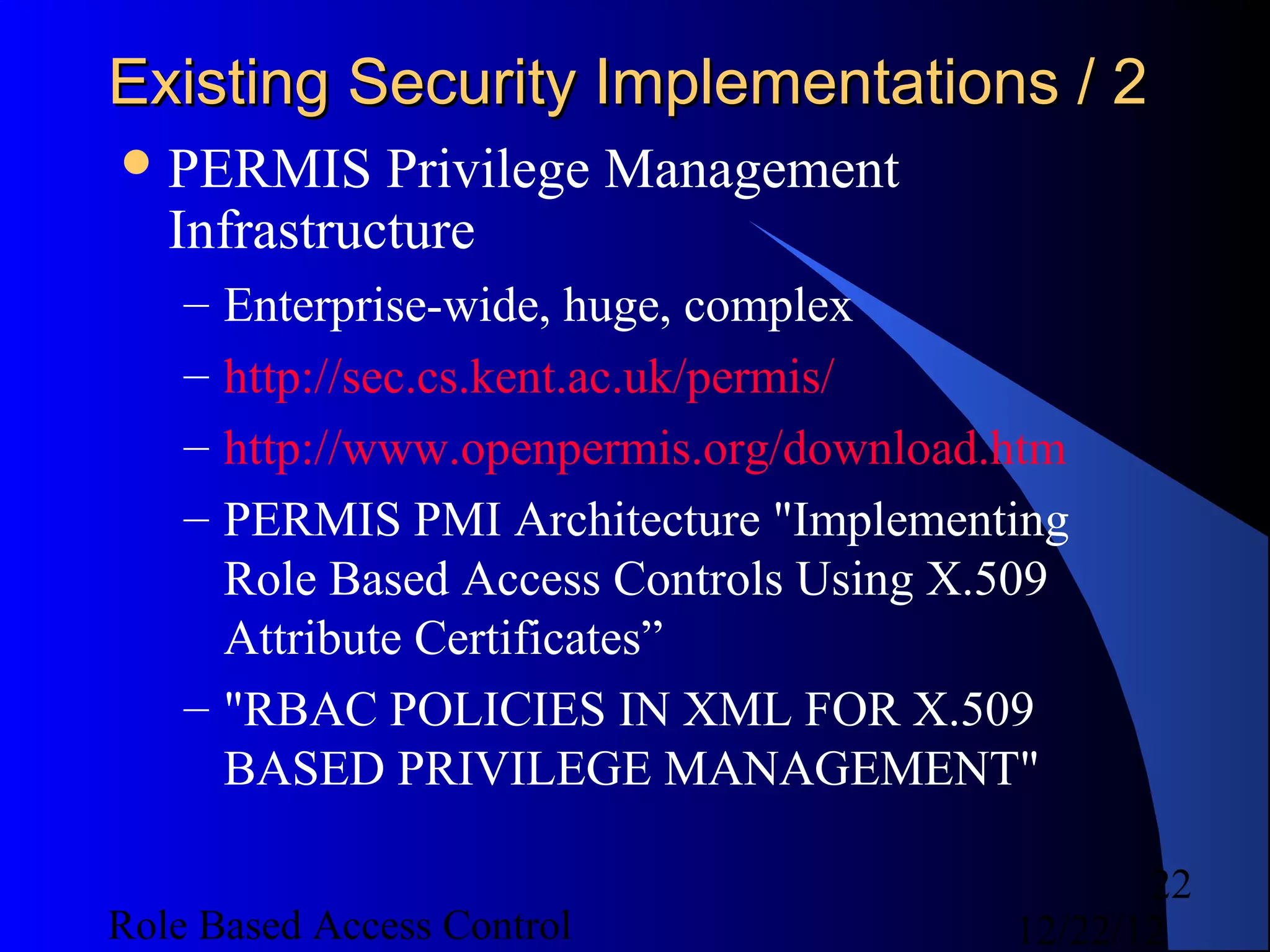 Existing Security Implementations / 2
 PERMIS     Privilege Management
   Infrastructure
    – Enterprise-wide, huge, complex
    – http://sec.cs.kent.ac.uk/permis/
    – http://www.openpermis.org/download.htm
    – PERMIS PMI Architecture "Implementing
      Role Based Access Controls Using X.509
      Attribute Certificates”
    – "RBAC POLICIES IN XML FOR X.509
      BASED PRIVILEGE MANAGEMENT"

                                                22
Role Based Access Control                12/22/12
 